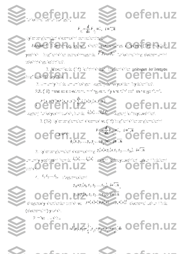 funksional uchun tuzilgan, Fyi¿−	d
dx	Fyi'¿=0,	i=1,n
Eyler tenglamalari sistemasini qanoatlantiradi.
      Izohlar   1.   2-teoremaga   asosan,   shartli   ekstremumga   qo’yilgan   (18)   masalani
yechish   -   bog’lanishlar   qatnashmaganda  	
J¿[y1,...,yn]   funksionalning   ekstremumini
tekshirishga keltiriladi. 
                    2.   Mexanikada   (16)   ko’rinishdagi   bog’lanishlar   golonom   bo’lmagan
bog’lanishlar deyiladi.
          3. Umumiy holda umumlashgan Lagranj funksiyasidan foydalaniladi.
         2.3. (18) masalada ekstremumning zaruriy shartini qo’llash algoritmi.
         1. 	
F¿(x,y,y')=F(x,y,y')+∑j=1
m	
λj(x)yj(x,y,y')
Lagranj funksiyasini tuzish, bunda  	
λ1(x),...,λm(x)  -  Lagranj ko’paytuvchilari.
         2. (29) Eyler tenglamalari sistemasi va (16) bog’lanishlar tenglamalarini
yozish:                       	
Fyi¿−	d
dx	Fyi'¿=0,	i=1,n	
ϕj(x,y1,...,yn,y1',...,yn')=0,	j=1,m
         3. Eyler tenglamalari sistemasining 	
yi(x)=yi(x,c1,c2,...,c2n),i=1,n
umumiy yechimini hamda  	
λ1(x),...,λm(x)   Lagranj ko’paytuvchilari uchun ifodalarni
topish. 
         4.   	
c1,c2,...,c2n   o’zgarmaslarni 	
yi0=yi(x0,c1,c2,...,c2n),i=1,n
,	
yi1=yi(x0,c1,c2,...,c2n),i=1,n
 chegaraviy shartlardan topish va   	
y∗(x)=(y1∗(x),...,yn∗(x))1  ekstremal uchun ifoda
(ekstremalni) yozish.
       2-misol  . Ushbu  	
J[y1,y2]=∫
0
1
[y12+y22−	y1'−	y
2'2]dx 