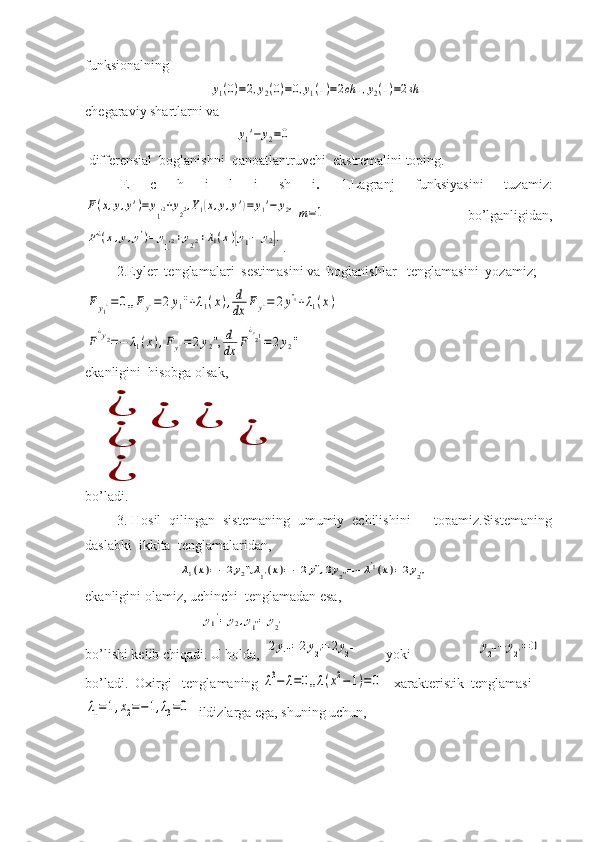 funksionalning y1(0)=2,y2(0)=0,y1(1)=2ch	1,y2(1)=2sh	1
chegaraviy shartlarni va   
                                           	
y1'−	y2=0  
 differensial  boglanishni  qanoatlantruvchi   ekstremalini toping.
E   c   h   i   l   i   sh   i .   1.Lagranj   funksiyasini   tuzamiz:	
F(x,y,y')=	y1'2+y2'2,Y1(x,y,y')=	y1'−	y2,m=1
    bo’lganligidan,	
F¿(x,y,y')=	y1'2+y2'2+λ1(x)[y1'−	y2].
.
         2.Eyler  tenglamalari  sestimasini va  boglanishlar   tenglamasini  yozamiz; 	
F	y1¿=	0,,Fy¿=	2y1''+λ1(x),d
dx	F	y¿=	2y''1+λ1(x)
       	
F
¿y2=−	λ1(x),Fy¿=	2y2'',	d
dx	F
¿y21=	2y2''
ekanligini  hisobga olsak,	
¿
¿	
¿	¿	
¿	
¿
bo’ladi.  
        3. Hosil  qilingan  sistemaning  umumiy  echilishini      topamiz.Sistemaning
daslabki  ikkita  tenglamalaridan,
                           	
λ1(x)=−2y2'',λ1'(x)=−2y''',2y2''=−	λ'1(x)=2y2'''   
ekanligini olamiz, uchinchi  tenglamadan esa, 
                                 	
y	'1=	y2,y1''=	y2'
bo’lishi kelib chiqadi. U holda,  
2y1''=2y2'=	2y2'''         yoki                   	y2'''−	y2'=0
bo’ladi.  Oxirgi   tenglamaning 	
λ3−	λ=0,,λ(x2−1)=	0    xarakteristik  tenglamasi 	
λ1=1,x2=−1,λ3=0
  ildizlarga ega, shuning uchun,      