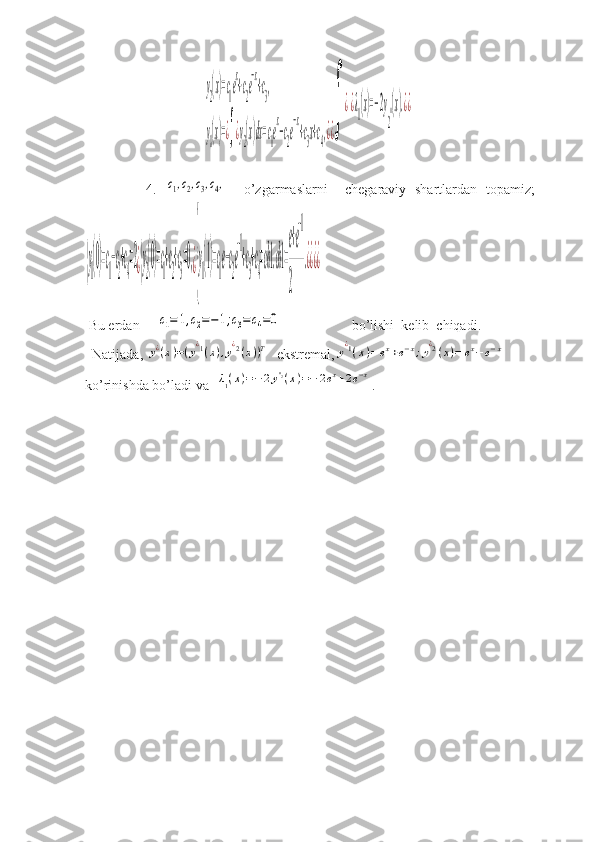                                   y2(x)=с1e
x
+с2e
−x
+с3,	
y1(x)=¿∫¿y2(x)dx=с1e
x
−c2e
−x
+с3x+с4,¿¿
∫	
¿¿λ1(x)=−2y
2''(x).¿¿
              4.  	
с1,с2,с3,с4,     o’zgarmaslarni     chegaraviy   shartlardan   topamiz;  	
{y
1
(0)=с
1
−с
2
+с
4
=2¿{y
2
(0)=с
1
+с
2
+с
3
=0,¿{
y
1
(1)=с
1
e−с
2
e
−1
+с
3
+с
4
=сh1.сh1=
e+e
−1	
2	
.¿¿¿¿
 Bu erdan     	
c1=	1,с2=−1;c3=c4=0                     bo’lishi  kelib  chiqadi. 
  Natijada, 	
y¿(x)=(y¿1(x),y¿2(x))Т   ekstremal,	y¿1(x)=	ex+e−x;y¿2(x)=	ex−e−x
ko’rinishda bo’ladi va  	
λ1(x)=−	2y''2(x)=−	2ex+2e−x .
             