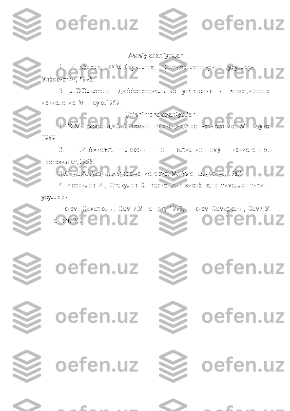 Asosiy adabiyotlar
1.   Р . Габасов ,   Ф . М . Кириллова .   Оптималлаштириш   усуллари .   Т.
Узбекистон, 1995.
2.   Л.Э.Эльсголц.   Дифференциальные   уравнения   и   вариационное
исчисление. М. Наука1969.
Qo’shimcha adabiyotlar
1.   И.М.Гельфанд,   С.В.Фомин.   Вариационное   исчисление.   М.   Наука
1989.
2.   Н.И.Ахиезер.   Лексии   по   вариационному   исчислению.
Гостехиздат,1955. 
3 Коша А. Вариационное исчисление. М. Высшая школа, 1983  
4.   Исроилов   И.,   Отакулов   С.   Вариацион   хисоб   ва   оптималлаштириш
усуллари. 
I -қисм.   Самарканд.   Сам   ДУ   нашри,   1999,   II -кисм   Самарканд,   СамДУ
нашри, 2001     