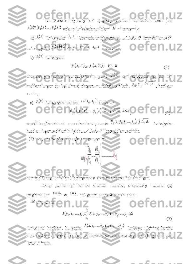                     1.1.   Masalaning   qo`yilishi .   Quyidagi   shartlarni   qanoatlantiruvchi   joizy(x)=(y1(x),...,yn(x))
 vektor funksiyalar to’plami 	M  ni qaraymiz:
     a)  	
yi(x)   funksiyalar  	[x0,x1]   kesmada aniqlangan va uzluksiz differensiallanuvchi
bo’lsin, ya’ni 	
yi(x)∈C1[x0,x1],i=1,n,x0,x1  - berilgan;
   b)  	
yi(x)  funksiyalar 
        	
yi(x0)=yi0,yi(x1)=yi1,i=1,n                                           (1)
chegaraviy   shartlarni   qanoatlantirsin,   ya’ni  	
yi(x)   egri   chiziqlarning   har   biri
mahkamlangan  (qo’zg’almas)  chegara   nuqtalardan   o’tadi,  	
yi0,yi1,i=1,n   ,  berilgan
sonlar;
   c)  	
yi(x)  funktsiyalar barcha 	x∈[x0,x1]  lar uchun 
         	
ϕj(x,y1(x),...,yn(x))=0,j=1,m,m<n ,                               (2)
chekli   bog’lanishlarni   qanoatlantiradi.,   bunda  	
yj(x,y1,y2...,yn),j=1,m     funksiyalar
barcha o’zgaruvchilari bo’yicha uzluksiz differensiallanuvchidir. 
  (2) tenglamalar o’zaro bog’lanmagan, ya’ni 	
rang	¿(
∂ϕ1
∂y1
.....
∂ϕ1
∂yn
¿
)
(................¿)¿	
¿	
¿
,
hamda (2) bog’lanishlar (1) chegaraviy shartlarga muvofiqlashtirilgan.
          Oxirgi   jumlaning   ma’nosi   shundan   iboratki,   chegaraviy   nuqtalar   (2)
tenglamalarni 	
x=	x0  va 	x=	x1  bo’lganda qanoatlantirishi shart.
    	
M  to’plamda 
                                	
J[y1,y2,...,yn]=∫
x0
x1
F(x,y1,...,yn,y1',y2',...,yn')dx                               (3)
funksional   berilgan,   bu   yerda  	
F(x,y1,...,yn,y1',y2',...,yn')   funksiya   o’zining   barcha
argumentlari   bo’yicha   ikkinchi   tartibgacha   uzluksiz   xususiy   hosilalarga   ega,   deb
faraz qilinadi. 