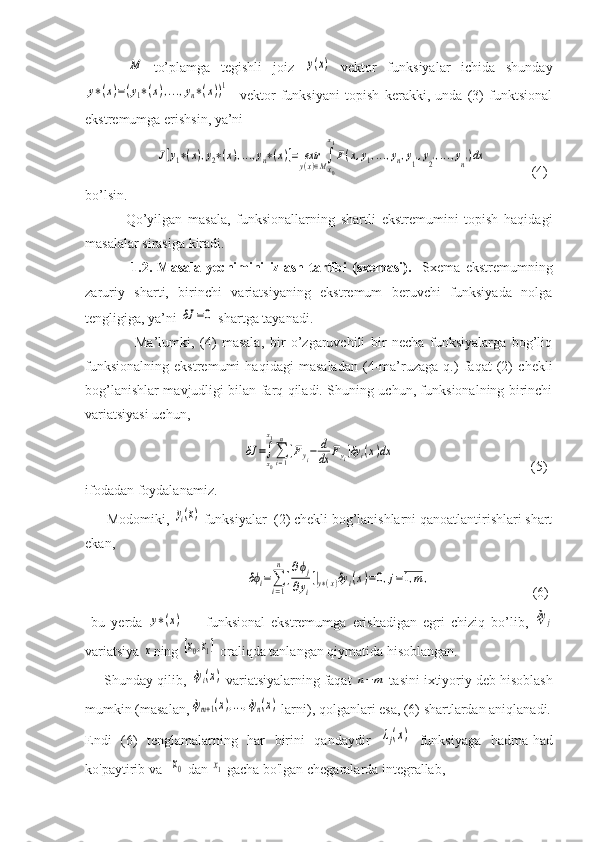        M   to’plamga   tegishli   joiz  	y(x)   vektor   funksiyalar   ichida   shunday	
y∗(x)=(y1∗(x),...,yn∗(x))1
    vektor   funksiyani   topish   kerakki,   unda   (3)   funktsional
ekstremumga erishsin, ya’ni	
J[y1∗(x),y2∗(x),...,yn∗(x)]=	extry(x)∈M∫
x0
x1
F(x,y1,...,yn,y1',y2',...,yn')dx
             (4)
bo’lsin.
              Qo’yilgan   masala,   funksionallarning   shartli   ekstremumini   topish   haqidagi
masalalar sirasiga kiradi.
                  1.2.   Masala   yechimini   izlash   tartibi   (sxemasi).     Sxema   ekstremumning
zaruriy   sharti,   birinchi   variatsiyaning   ekstremum   beruvchi   funksiyada   nolga
tengligiga, ya’ni 	
δJ	=0  shartga tayanadi.
                  Ma’lumki,   (4)   masala,   bir   o’zgaruvchili   bir   necha   funksiyalarga   bog’liq
funksionalning   ekstremumi   haqidagi   masaladan   (4-ma’ruzaga   q.)   faqat   (2)   chekli
bog’lanishlar mavjudligi bilan farq qiladi. Shuning uchun, funksionalning birinchi
variatsiyasi uchun, 
                                   	
δJ	=∫x0
x1
∑i=1
n
[Fyi−	d
dx	Fyi]δyi(x)dx                                        (5)
ifodadan foydalanamiz.
      Modomiki, 	
yi(x)  funksiyalar  (2) chekli bog’lanishlarni qanoatlantirishlari shart
ekan,
                                    	
δϕi=∑
i=1
n
[
∂ϕj	
∂yi
]|y∗(x)δy	i(x)=0,j=1,m	,                              (6)
  bu   yerda  	
y∗(x)   -     funksional   ekstremumga   erishadigan   egri   chiziq   bo’lib,  	δy	j
variatsiya 	
x ning 	[x0,x1]  oraliqda tanlangan qiymatida hisoblangan.
     Shunday qilib, 	
δyi(x)  variatsiyalarning faqat 	n−m  tasini ixtiyoriy deb hisoblash
mumkin (masalan,	
δym+1(x),...,δyn(x)  larni), qolganlari esa, (6) shartlardan aniqlanadi.
Endi   (6)   tenglamalarning   har   birini   qandaydir  	
λj(x)   funksiyaga   hadma-had
ko'paytirib va  	
x0  dan 	x1  gacha bo'lgan chegaralarda integrallab, 