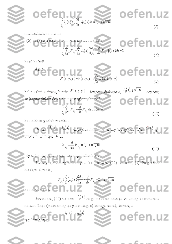                                    ∫
x0
x1
λj(x)∑i=1
n	∂ϕj	
∂yi
δyi(x)dx	=0,	j=1,m                                           (7) 
munosabatlarni olamiz.
  (5) va (7) munosabatlarni hadma-had qo'shsak,  
                                    	
∫x0
x1
∑i=1
n
[Fyi+∑j=1
m	
λj(x)∂ϕj	
∂yi
−	d
dx	Fyi']δy	i(x)dx	=0                              (8)
hosil bo'ladi.
Agar     
               	
F¿(x,y,y')=F(x,y,y')+∑j=1
m	
λj(x)ϕj(x,y)                                    (9)
belgilashni kiritsak, bunda  	
F¿(x,y,y')   -   Lagranj funksiyasi ,  	λj(x),j=1,m   -   Lagranj
ko'paytuvchilari  deb ataladi, oxirgi tenglamani,
                                    	
∫x0
x1
∑i=1
n
[Fyi¿−	d
dx	Fyi'¿]δy	i(x)dx	=0                                               (10)
ko'rinishda yozish mumkin.
               	
m   ta      	λ1(x),...,λm(x)     ko'paytuvchilarni   shunday   tanlaylikki,   ular  	y¿(x) egri
chiziq bilan birga  	
m  ta 
                          	
Fyi¿−	d
dx	Fyi'¿=0,	i=1,m                                                    (11)
 Eyler tenglamalari sistemasini qanoatlantirsin.
Bunday   qilishning   imkoniyati   bor,   chunki   (11)   sistema,   (9)   belgilashni
hisobga olganda, 
                                	
Fyi+∑
j=1
m	
λj(x)
∂ϕj	
∂yi
−	d
dx	Fyi'=0,	i=	1,m   
ko'rinishni oladi.
Ravshanki, (11) sistema   	
λj(x)  larga nisbatan chiziqli va uning determinanti
noldan farqli (masalaning qo'yilishidagi c) bandga ko'ra), demak, u   
                                       	
λ1(x),...,λm(x)  
 yechimga ega. 