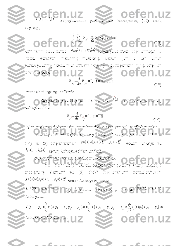 λ1(x),...,λm(x)  ko’paytuvchilar   yuqoridagidek   tanlanganda,   (10)   shart,
quyidagi, 
                                    	
∫x0
x1
∑i=m+1
n	
[Fyi¿−	d
dx	Fyi'¿]δy	i(x)dx	=0                                    (12)
ko’rinishni   oladi,   bunda    	
δym+1(x),...,δyn(x)   variatsiyalar   o’zaro   bog’lanmagan.   U
holda,   variatsion   hisobning   masalasiga   asosan   (uni   qo’llash   uchun
variatsiyalarning   navbat   bilan   bittasini   ixtiyoriy   deb,   qolganlarini   nolga   teng   deb
olish mumkin), 
                                	
Fyi¿−	d
dx	Fyi'¿=0,	i=m+1,..n                                        (13)
 munosabatlarga ega bo’lamiz.
                  Nihoyat,   (11)   va   (13)   larni   hisobga   olib,  
y¿(x)     egri   chiziq   va   Lagranj
ko’paytuvchilari
                                        	
Fyi¿−	d
dx	Fyi'¿=0,	i=1,n                                                 (14)
Eyler tenglamalari sistemasini qanoatlantirishi zarur degan xulosa qilish mumkin. 
         Shunday qilib, 	
2n  ta (1) chegaraviy shartlarni hisobga olgan holda,   	n+m  ta
(14)   va   (2)   tenglamalardan  	
y∗(x)=(y1∗(x),...,yn∗(x))1   vektor   funksiya   va	
λ1(x),...,λm(x)
 Lagranj ko’paytuvchilari topiladi.
          Bayon qilingan natijani quyidagicha ifodalaymiz.
                      1-t   e   o   r   e   m   a((4)   masalada   ekstremumning   zaruriy   sharti).     Agar   (1)
cheegaraviy   shartlarni   va   (2)   chekli   bog’lanishlarni   qanoatlantiruvchi	
y∗(x)=(y1∗(x),...,yn∗(x))1
 vector funksiyada, bunda   	
yi(x)∈C1[x0,x1],i=1,n,
  (3)   funktsional   ekstremumga   erishsa ,  	y1∗(x),...,yn∗(x)
funksiyalar.	
J¿[y1,...,yn]=∫x0
x1
F¿(x,y1,...,yn,y1',...,yn')dx=∫
x0
x1
[F(x,y1,...,yn,y1',...,yn')+∑j=1
m	
λj(x)ϕj(x,y1,...,yn)]dx
funksional uchun tuzilgan 