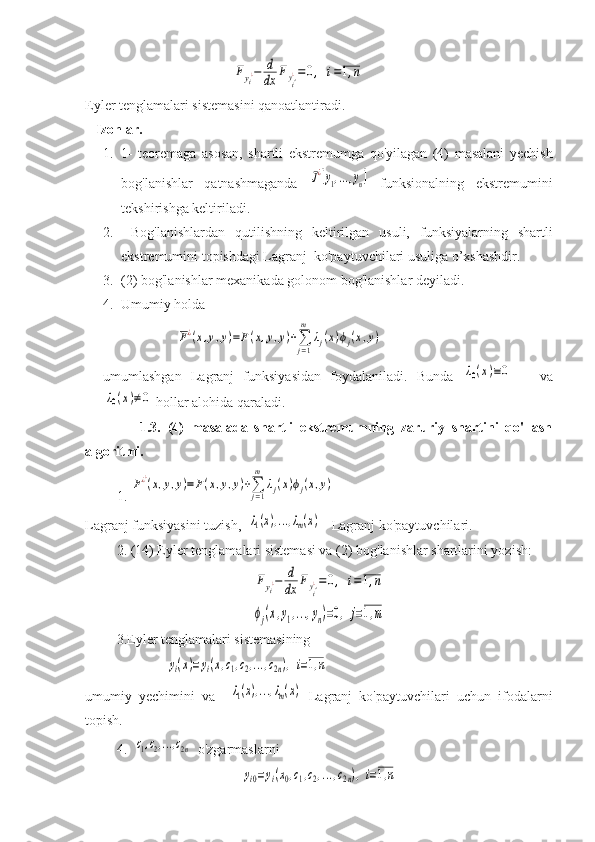                                           Fyi¿−	d
dx	Fyi'¿=0,	i=1,n  
Eyler tenglamalari sistemasini qanoatlantiradi. 
    Izohlar. 
1. 1-   teoremaga   asosan,   shartli   ekstremumga   qo ' yilagan   (4)   masalani   yechish
bog ' lanishlar   qatnashmaganda  	
J¿[y1,...,yn]   funksionalning   ekstremumini
tekshirishga keltiriladi.
2.   Bog'lanishlardan   qutilishning   keltirilgan   usuli,   funksiyalarning   shartli
ekstremumini topishdagi Lagranj  ko'paytuvchilari usuliga o’xshashdir.
3. (2) bog'lanishlar mexanikada golonom bog'lanishlar deyiladi.
4. Umumiy holda  
                     	
F¿(x,y,y)=F(x,y,y)+∑j=1
m	
λj(x)ϕj(x,y)
umumlashgan   Lagranj   funksiyasidan   foydalaniladi.   Bunda  	
λ0(x)≡0       va	
λ0(x)≠0
 hollar alohida qaraladi.
                1.3.   (4)   masalada   shartli   ekstremumning   zaruriy   shartini   qo'llash
algoritmi. 
         1. 
F¿¿(x,y,y)=	F(x,y,y)+∑j=1
m	
λj(x)ϕj(x,y)
Lagranj funksiyasini tuzish,  	
λ1(x),...,λm(x) -  Lagranj ko'paytuvchilari.
         2. (14) Eyler tenglamalari sistemasi va (2) bog'lanishlar shartlarini yozish: 	
Fyi¿−	d
dx	Fyi'¿=0,	i=1,n	
ϕj(x,y1,...,yn)=0,	j=1,m
         3.Eyler tenglamalari sistemasining 
                       	
yi(x)=yi(x,c1,c2,...,c2n),i=1,n  
umumiy   yechimini   va    	
λ1(x),...,λm(x)   Lagranj   ko'paytuvchilari   uchun   ifodalarni
topish.
         4.  	
c1,c2,...,c2n  o'zgarmaslarni   	
yi0=yi(x0,c1,c2,...,c2n),i=1,n 