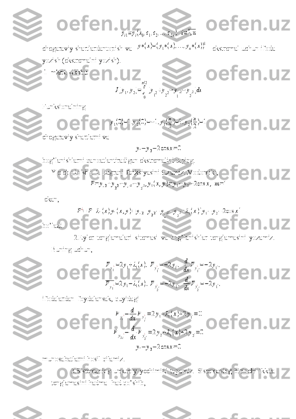 yi1=yi(x0,c1,c2,...,c2n),i=1,nchegaraviy shartlardantopish va   	
y∗(x)=(y1∗(x),...,yn∗(x))1    ekstremal uchun ifoda
yozish (ekstremalni yozish).
 1-misol . Ushbu 	
J[y1,y2]=∫
0
π/2
[y12+y22−	y
1'2−	y2'2]dx
Funksionalning	
y1(0)=1.y2(0)=−1,y1(π
2)=1,y2(π
2)=1
chegaraviy shartlarni va 	
y1−	y2−	2cos	x=0
bog’lanishlarni qanoatlantiradigan ekstremalini toping.
     Y e ch i l i sh i. 1. Lagranj funksiyasini tuzamiz. Modomiki,	
F=	y12+y22−	y1'2−	y2'2,y1(x,y)=	y1−	y2−2cos	x,m=1
 
 ekan, 	
F¿=	F+λ1(x)y1(x,y)=	y12+y22−	y1'2−	y2'2+λ1(x)[y1−	y2−	2cos	x]
bo’ladi.
              2.Eyler   tenglamalari   sitemasi   va   bog’lanishlar   tenglamasini   yozamiz.
Buning uchun, 	
Fy1¿=2y1+λ1(x),Fy1'¿=−2y1',	d
dx	Fy1'¿=−2y1'',	
Fy1¿=2y1−	λ1(x),Fy2'¿=−2y1',	d
dx	Fy2'¿=−2y1'',
ifodalardan  foydalansak, quyidagi	
Fyi¿−	d
dx	Fyi'¿=2y1+λ1(x)+2y1''=	0	
Fy2i¿−	d
dx	Fy2'¿=2y2+λ1(x)+2y2''=0	
y1−	y2−	2cos	x=0
munosabatlarni hosil qilamiz.
              3.Sistemaning   umumiy   yechimini   topamiz.   Sistemaning   birinchi   ikkita
tenglamasini hadma- had qo’shib, 