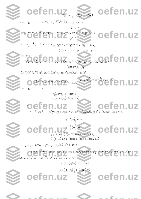 2(y1''+y2'')+2(y1+y2)=0ekanligini olamiz. Yangi, 	
z=	y1+y2  belgilash kiritib, 	
z''+z=	0
tenglamani hosil qilamiz. Uning xarakteristik tenglamasi  	
k2+1=0
bo’lib, u 	
k1,2=±i  ildizlarga ega ekanligini hisobga olsak,	
z(x)=c1cos	x+c2sin	x=	y1+y2
 bo’ladi.
     Ikkinchidan, hosil qilingan sistemaning uchinchi tenglamasidan	
2cos	x=	y1−	y2
 bo’lishi kelib chiqadi. Oxirgi tenglamalarni qo’shib,   	
2y1=c1cos	x+c2sin	x+2cos	x
 yoki  	y1(x)=	
c1
2	cos	x+
c2
2	sin	x+cos	x
ekanligini olamiz. U holda  
                                      	
y2(x)=	y1(x)−2cos	x,	
λ1(x)=2y2(x)+2y2''(x)
bo’lishi kelib chiqadi.
            4.  	
c1  va 	c2    ixtiyoriy o’zgarmaslarni chegaraviy shartlardan topamiz:	
y1(0)=
c1
2	+1=1,	
y1(π
2)=
c2
2	=1	
y2¿(x)=	y1¿(x)−2cos	t=sin	x−cos	x,	
λ1(x)=2sin	x−	2cos	x−	2sin	x+2cos	x=0
bu yerdan 	
c1=0,c2=2  va 	y1¿(x)=	sin	x+cos	x,
                  Shuni   e’tirof  etish   kerakki,  masalada   chegaraviy  shartlar   va  bog’lanishlar
tenglamalari muvofiqlashtirilgan, chunki  	
y1(0)−	y2(0)−2cos	0=0,	
y1(π
2)−	y2(π
2)−2cos	π
2=0
. 
