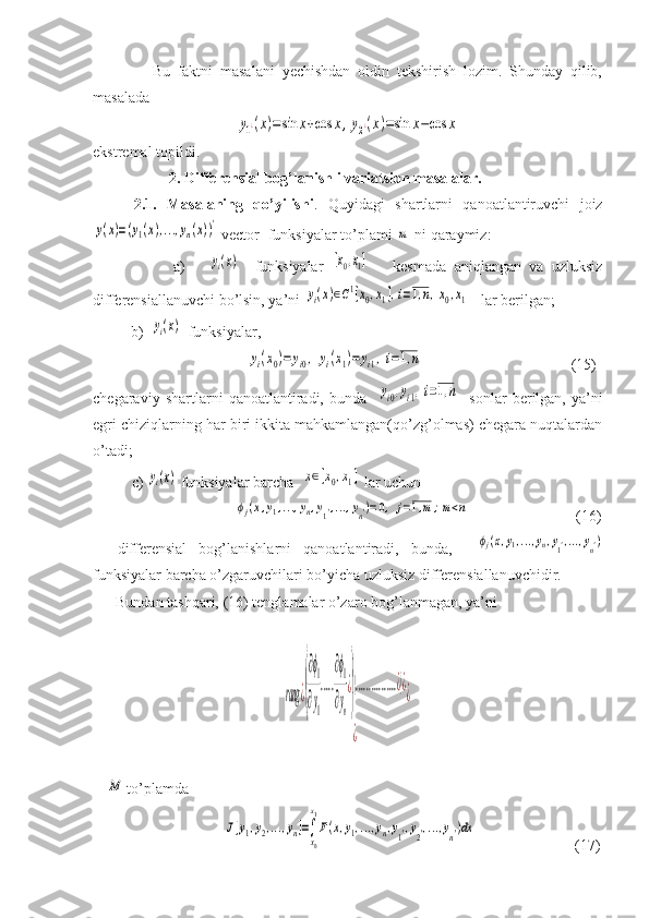                 Bu   faktni   masalani   yechishdan   oldin   tekshirish   lozim.   Shunday   qilib,
masaladay1¿(x)=	sin	x+cos	x,y2¿(x)=sin	x−cos	x
ekstremal topildi.
                    2. Differensial bog’lanishli variatsion masalalar.
        2.1.   Masalaning   qo’yilishi .   Quyidagi   shartlarni   qanoatlantiruvchi   joiz	
y(x)=(y1(x),...,yn(x))'
 vector- funksiyalar to’plami 	m  ni qaraymiz:
                    a)      	
yi(x)     funksiyalar  	[x0,x1]       kesmada   aniqlangan   va   uzluksiz
differensiallanuvchi bo’lsin, ya’ni 	
yi(x)∈C1[x0,x1],i=1,n,x0,x1    lar berilgan;
          b)  	
yi(x)   funksiyalar,
                         	
yi(x0)=	yi0,	yi(x1)=	yi1,i=1,n                                        (15)
chegaraviy   shartlarni   qanoatlantiradi,   bunda    	
yi0,yi1,i=1,n     sonlar   berilgan,   ya’ni
egri chiziqlarning har biri ikkita mahkamlangan(qo’zg’olmas) chegara nuqtalardan
o’tadi;
        c) 	
yi(x)  funksiyalar barcha  	x∈[x0,x1]  lar uchun
                 	
ϕj(x,y1,...,yn,y1',...,yn')=0,	j=1,m;m<n                             (16)
    differensial   bog’lanishlarni   qanoatlantiradi,   bunda,    	
ϕj(x,y1,...,yn,y1',...,yn')
funksiyalar barcha o’zgaruvchilari bo’yicha uzluksiz differensiallanuvchidir.
      Bundan tashqari, (16) tenglamalar o’zaro bog’lanmagan, ya’ni	
rang	¿(
∂ϕ1
∂y1
.....
∂ϕ1
∂yn
¿
)
(................¿)¿	
¿	
¿
 	
M  to’plamda  
                        	
J[y1,y2,...,yn]=∫
x0
x1
F(x,y1,...,yn,y1',y2',...,yn')dx                           (17) 