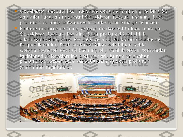 
O zbekiston Respublikasi hududida qonunlarning aniq va bir xilda ʻ
bajarilishi ustidan nazoratni O zbekiston Respublikasining Bosh 	
ʻ
prokurori va unga bo ysunuvchi prokurorlar amalga oshiradi.	
ʻ

Prokuratura organlarining yagona markazlashtirilgan tizimiga 
O zbekiston Respublikasining Bosh prokurori boshchilik 	
ʻ
qiladi.Qoraqalpog iston Respublikasining	
 Prokurori O zbekiston 	ʻ ʻ
Respublikasining Bosh prokurori bilan kelishilgan holda 
Qoraqalpog iston Respublikasining oliy vakillik organi tomonidan 	
ʻ
tayinlanadi.Viloyatlarning prokurorlari, tuman va shahar 
prokurorlari O zbekiston Respublikasining Bosh prokurori 	
ʻ
tomonidan tayinlanadi .   