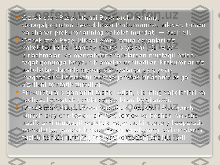 
O zbekiston Respublikasi Bosh prokurorining, ʻ
Qoraqalpog iston Respublikasi Prokurorining, viloyat, tuman 	
ʻ
va shahar prokurorlarining vakolat muddati	
 — besh yil.

O zbekiston Respublikasi prokuratura organlari o z 	
ʻ ʻ
vakolatlarini har qanday davlat organlari, jamoat 
birlashmalari va mansabdor shaxslardan mustaqil holda, 
faqat qonunga bo ysunib amalga oshiradilar. Prokurorlar o z 	
ʻ ʻ
vakolatlari davrida siyosiy partiyalarga va siyosiy 
maqsadlarni ko zlovchi boshqa jamoat birlashmalariga 	
ʻ
a zolikni to xtatib turadilar.	
ʼ ʻ

Prokuratura organlarini tashkil etish, ularning vakolatlari va 
faoliyat ko rsatish tartibi qonun bilan belgilanadi.	
ʻ

O zbekiston Respublikasi hududida jinoyatchilikka qarshi 	
ʻ
kurash bo yicha tezkor-qidiruv, tergov va boshqa maxsus 	
ʻ
vazifalarni mustaqil ravishda bajaruvchi xususiy kooperativ 
tashkilotlar, jamoat birlashmalari va ularning bo linmalarini 	
ʻ
tuzish hamda ularning faoliyat ko rsatishi ta qiqlanadi.	
ʻ ʼ   