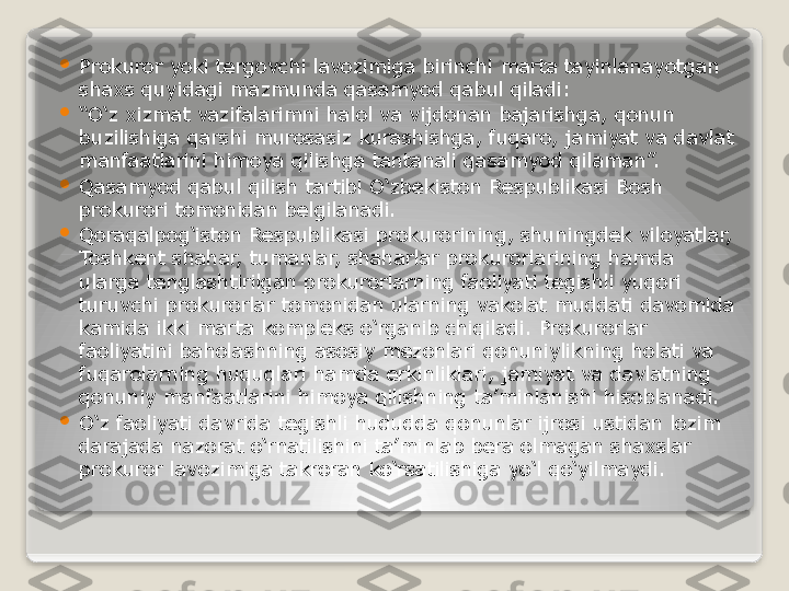 
Prokuror yoki tergovchi lavozimiga birinchi marta tayinlanayotgan 
shaxs quyidagi mazmunda qasamyod qabul qiladi:

“ O‘z xizmat vazifalarimni halol va vijdonan bajarishga, qonun 
buzilishiga qarshi murosasiz kurashishga, fuqaro, jamiyat va davlat 
manfaatlarini himoya qilishga tantanali qasamyod qilaman”.

Qasamyod qabul qilish tartibi O‘zbekiston Respublikasi Bosh 
prokurori tomonidan belgilanadi.

Qoraqalpog‘iston Respublikasi prokurorining, shuningdek viloyatlar, 
Toshkent shahar, tumanlar, shaharlar prokurorlarining hamda 
ularga tenglashtirilgan prokurorlarning faoliyati tegishli yuqori 
turuvchi prokurorlar tomonidan ularning vakolat muddati davomida 
kamida ikki marta kompleks o‘rganib chiqiladi. Prokurorlar 
faoliyatini baholashning asosiy mezonlari qonuniylikning holati va 
fuqarolarning huquqlari hamda erkinliklari, jamiyat va davlatning 
qonuniy manfaatlarini himoya qilishning ta’minlanishi hisoblanadi.

O‘z faoliyati davrida tegishli hududda qonunlar ijrosi ustidan lozim 
darajada nazorat o‘rnatilishini ta’minlab bera olmagan shaxslar 
prokuror lavozimiga takroran ko‘rsatilishiga yo‘l qo‘yilmaydi.   