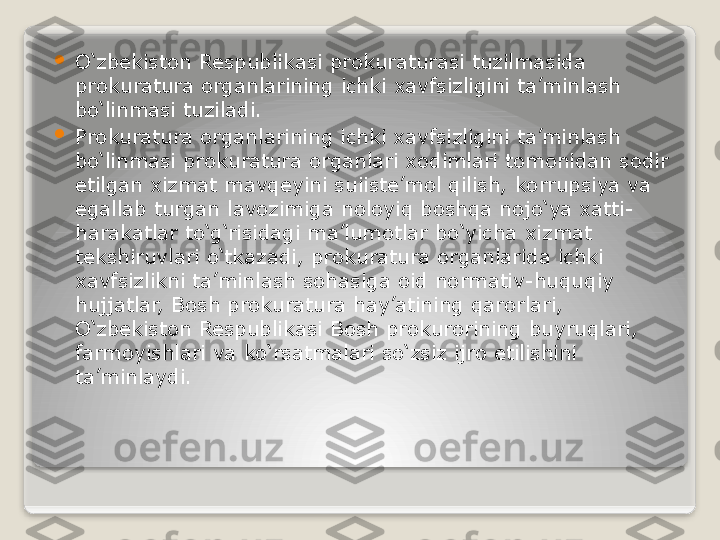 
O‘zbekiston Respublikasi prokuraturasi tuzilmasida 
prokuratura organlarining ichki xavfsizligini ta’minlash 
bo‘linmasi tuziladi.

Prokuratura organlarining ichki xavfsizligini ta’minlash 
bo‘linmasi prokuratura organlari xodimlari tomonidan sodir 
etilgan xizmat mavqeyini suiiste’mol qilish, korrupsiya va 
egallab turgan lavozimiga noloyiq boshqa nojo‘ya xatti-
harakatlar to‘g‘risidagi ma’lumotlar bo‘yicha xizmat 
tekshiruvlari o‘tkazadi, prokuratura organlarida ichki 
xavfsizlikni ta’minlash sohasiga oid normativ-huquqiy 
hujjatlar, Bosh prokuratura hay’atining qarorlari, 
O‘zbekiston Respublikasi Bosh prokurorining buyruqlari, 
farmoyishlari va ko‘rsatmalari so‘zsiz ijro etilishini 
ta’minlaydi.   