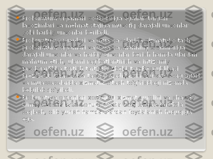 
Prokuratura organlari xodimlariga egallab turgan 
lavozimlari va mehnat stajiga muvofiq darajali unvonlar 
yoki harbiy unvonlar beriladi.

Prokuratura organlari va muassasalarida xizmatni o‘tash, 
prokuratura organlari va muassasalarining xodimlariga 
darajali unvonlar va harbiy unvonlar berish hamda ulardan 
mahrum etish, ularni rag‘batlantirish va intizomiy 
javobgarlikka tortish tartibi O‘zbekiston Respublikasi 
Prezidenti tomonidan tasdiqlanadigan Prokuratura organlari 
va muassasalarida xizmatni o‘tash to‘g‘risidagi nizomda 
belgilab qo‘yiladi.

Prokuratura organlari xodimlari xizmat qurolini va shaxsiy 
himoya vositalarini qonunchilikda belgilangan tartibda 
saqlash, olib yurish hamda ulardan foydalanish huquqiga 
ega.   