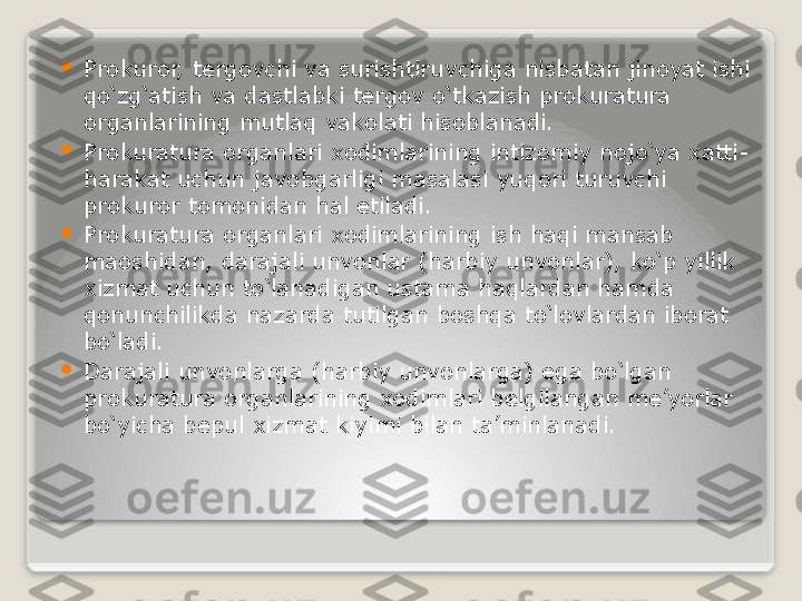 
Prokuror, tergovchi va surishtiruvchiga nisbatan jinoyat ishi 
qo‘zg‘atish va dastlabki tergov o‘tkazish prokuratura 
organlarining mutlaq vakolati hisoblanadi.

Prokuratura organlari xodimlarining intizomiy nojo‘ya xatti-
harakat uchun javobgarligi masalasi yuqori turuvchi 
prokuror tomonidan hal etiladi.

Prokuratura organlari xodimlarining ish haqi mansab 
maoshidan, darajali unvonlar (harbiy unvonlar), ko‘p yillik 
xizmat uchun to‘lanadigan ustama haqlardan hamda 
qonunchilikda nazarda tutilgan boshqa to‘lovlardan iborat 
bo‘ladi.

Darajali unvonlarga (harbiy unvonlarga) ega bo‘lgan 
prokuratura organlarining xodimlari belgilangan me’yorlar 
bo‘yicha bepul xizmat kiyimi bilan ta’minlanadi.   