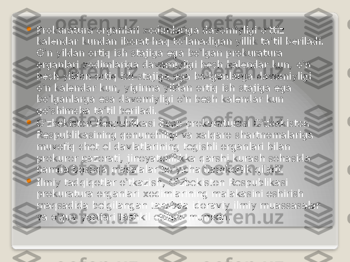 
Prokuratura organlari xodimlariga davomiyligi o‘ttiz 
kalendar kundan iborat haq to‘lanadigan yillik ta’til beriladi. 
O‘n yildan ortiq ish stajiga ega bo‘lgan prokuratura 
organlari xodimlariga davomiyligi besh kalendar kun, o‘n 
besh yildan ortiq ish stajiga ega bo‘lganlarga davomiyligi 
o‘n kalendar kun, yigirma yildan ortiq ish stajiga ega 
bo‘lganlarga esa davomiyligi o‘n besh kalendar kun 
qo‘shimcha ta’til beriladi.

O‘zbekiston Respublikasi Bosh prokuraturasi O‘zbekiston 
Respublikasining qonunchiligi va xalqaro shartnomalariga 
muvofiq chet el davlatlarining tegishli organlari bilan 
prokuror nazorati, jinoyatchilikka qarshi kurash sohasida 
hamda boshqa masalalar bo‘yicha hamkorlik qiladi.

Ilmiy tadqiqotlar o‘tkazish, O‘zbekiston Respublikasi 
prokuratura organlari xodimlarining malakasini oshirish 
maqsadida belgilangan tartibda idoraviy ilmiy muassasalar 
va o‘quv yurtlari tashkil etilishi mumkin.   