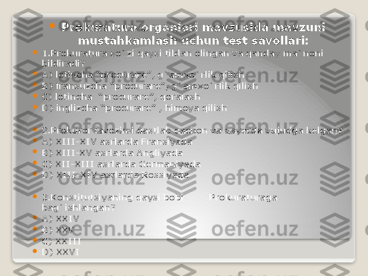 
Prokuratura organlari mavzusida mavzuni 
mustahkamlash uchun test savollari:

1.Prokuratura so`zi qaysi tildan olingan va qanday ma`noni 
bildiradi?

A) lotincha “procurare”, g`amxo`rlik qilish

B) fransuzcha “procurare”, g`amxo`rlik qilish

C) lotincha  “procurare”, qoralash

D) inglizcha “procurare” , himoya qilish

2.Prokuror lavozimi dastlab qachon va qayerda vujudga kelgan?

A) XIII-XIV asrlarda Fransiyada

B) XIII-XV asrlarda Angliyada

C) XII-XIII asrlarda Germaniyada

D) XIII-XIV asrlarda Rossiyada

3.Konstitutsiyaning qaysi bobi  Prokuraturaga 
bag`ishlangan?

A) XXIV      

B) XXV

C) XXIII

D) XXVI   