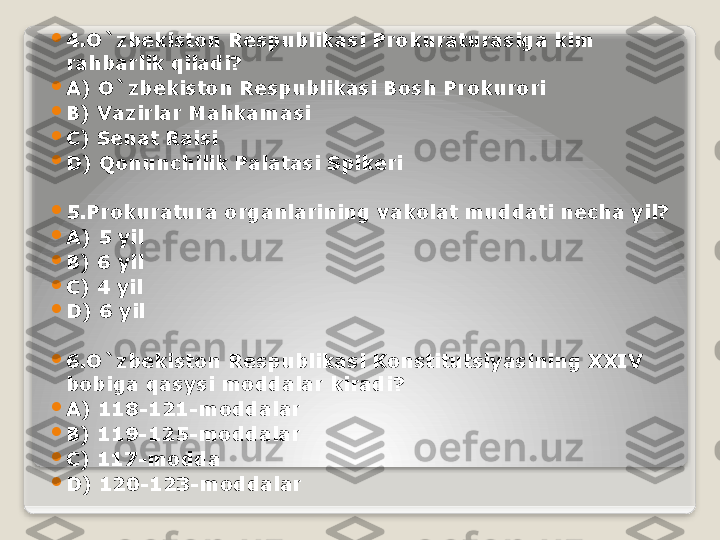 
4.O`zbekiston Respublikasi Prokuraturasiga kim 
rahbarlik qiladi?

A) O`zbekiston Respublikasi Bosh Prokurori

B) Vazirlar Mahkamasi

C) Senat Raisi

D) Qonunchilik Palatasi Spikeri

5.Prokuratura organlarining vakolat muddati necha yil?

A) 5 yil

B) 6 yil

C) 4 yil

D) 6 yil

6.O`zbekiston Respublikasi Konstitutsiyasining XXIV 
bobiga qasysi moddalar kiradi?

A) 118-121-moddalar

B) 119-125-moddalar

C) 117-modda

D) 120-123-moddalar   