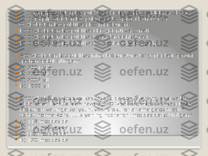 
7. Qoraqalpog`iston Respublikasi Prokurori kim oldida javobgar?

A) Qoraqalpog`iston Respublikasi Jo`qorg`i Kengesi va 
O`zbekiston Respublikasi Bosh Prokurori

B) O`zbekiston Respublikasi Prezidenti va Senati

C) O`zbekiston Respublikasi Vazirlar Mahkamasi

D) O`zbekiston Respublikasi Sudyalar Oliy Kengashi

8.O`zbekiston Respublikasining Prokuratura to`g`risidagi qonuni 
qachon qabul qilingan?

A) 2001-yil

B) 2000-yil

C) 2002-yil

D) 1999-yil

9.”O`zbekiston Respublikasi hududida qonunlarning aniq va bir 
xilda bajarilishi ustidan nazoratni O`zbekiston Respublikasi Bosh 
Prokurori va unga bo`ysunuvchi prokurorlar amalga oshiradi.”- 
ushbu norma Konstitutsiyaning nechanchi moddasida keltirilgan?

A) 118-moddasida

B) 117-moddasida

C)119-moddasida

D) 120-moddasida   