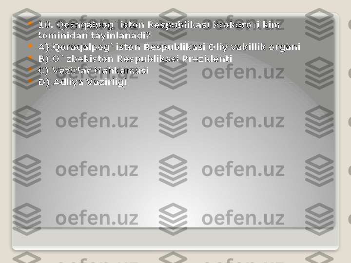 
10. Qoraqalpog`iston Respublikasi Prokurori kim 
tominidan tayinlanadi?

A) Qoraqalpog`iston Respublikasi Oliy vakillik organi

B) O`zbekiston Respublikasi Prezidenti

C) Vazirlar Mahkamasi

D) Adliya Vazirligi   