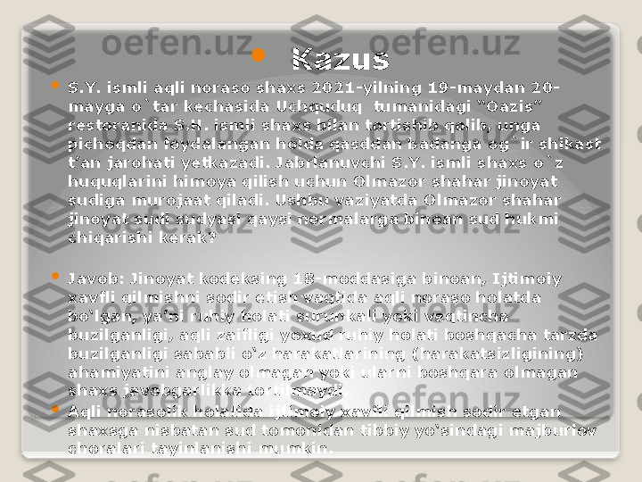 
Kazus

S.Y. ismli aqli noraso shaxs 2021-yilning 19-maydan 20-
mayga o`tar kechasida Uchquduq  tumanidagi “Oazis” 
restoranida S.H. ismli shaxs bilan tortishib qolib, unga 
pichoqdan foydalangan holda qasddan badanga og`ir shikast  
t’an jarohati yetkazadi. Jabrlanuvchi S.Y. ismli shaxs o`z 
huquqlarini himoya qilish uchun Olmazor shahar jinoyat 
sudiga murojaat qiladi. Ushbu vaziyatda Olmazor shahar 
jinoyat sudi sudyasi qaysi normalarga binoan sud hukmi 
chiqarishi kerak?

Javob: Jinoyat kodeksing 18-moddasiga binoan, Ijtimoiy 
xavfli qilmishni sodir etish vaqtida aqli noraso holatda 
bo‘lgan, ya’ni ruhiy holati surunkali yoki vaqtincha 
buzilganligi, aqli zaifligi yoxud ruhiy holati boshqacha tarzda 
buzilganligi sababli o‘z harakatlarining (harakatsizligining) 
ahamiyatini anglay olmagan yoki ularni boshqara olmagan 
shaxs javobgarlikka tortilmaydi.

Aqli norasolik holatida ijtimoiy xavfli qilmish sodir etgan 
shaxsga nisbatan sud tomonidan tibbiy yo‘sindagi majburlov 
choralari tayinlanishi mumkin.   