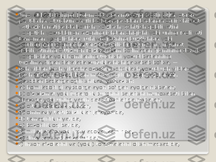 
Jinoyat kodeksining 104-moddasiga muvofiq, Sodir etilayotgan 
paytda hayot uchun xavfli bo‘lgan qasddan badanga og‘ir shikast 
yetkazish natijasida ko‘rish, so‘zlash, eshitish qobiliyatini 
yo‘qotish yoxud biron a’zoning ishdan chiqishi yoki uning faoliyati 
tamoman yo‘qolishiga, ruhiy holatining buzilishiga yoki 
sog‘lig‘ining boshqacha tarzda buzilishiga, umumiy mehnat 
qobiliyatining o‘ttiz uch foizidan kam bo‘lmagan qismining doimiy 
yo‘qolishiga yoki homilaning tushishi yoxud badanning 
tuzalmaydigan darajada xunuklashishiga sabab bo‘lsa, —

uch yildan besh yilgacha ozodlikni cheklash yoxud uch yildan 
besh yilgacha ozodlikdan mahrum qilish bilan jazolanadi.

Qasddan badanga og‘ir shikast yetkazish:

a) homiladorligi aybdorga ayon bo‘lgan ayolga nisbatan;

b) o‘z xizmat yoki fuqarolik burchini bajarishi munosabati bilan 
shaxsga yoki uning yaqin qarindoshlariga nisbatan;

v) o‘ta shafqatsizlik bilan;

g) ommaviy tartibsizliklar jarayonida;

d) tamagirlik niyatida;

e) bezorilik oqibatida;

j) millatlararo yoki irqiy adovat zamirida;

z) diniy taassublar zamirida;

i) inson a’zolarini va (yoki) to‘qimalarini olish maqsadida;   