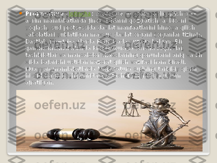 
Prokuratura  ( lotincha :	  procurare  	— „g amxo rlik qilish“)	 — 	ʻ ʻ
ayrim mamlakatlarda jinoiy ishlarni qo zg atish, ayblovni 	
ʻ ʻ
yoqlash, sud protsessida davlat manfaatlarini himoya qilish 
vakolatlari yuklatilgan maxsus davlat organi (organlar tizimi). 
Dastlab 13—14-asrlarda Fransiyada yuzaga kelgan. Bir 
qancha mamlakatlarda Prokuraturaga barcha fuqarolar, 
tashkilotlar va mansabdor shaxslarning qonunlarni aniq va bir 
xilda bajarishi ustidan nazorat qilish vazifasi ham kiradi. 
Muayyan mamlakatlarda Prokuratura sudning tarkibiy qismi 
hisoblanadi, boshqalarida esa tashkiliy jihatdan undan 
ajratilgan.   