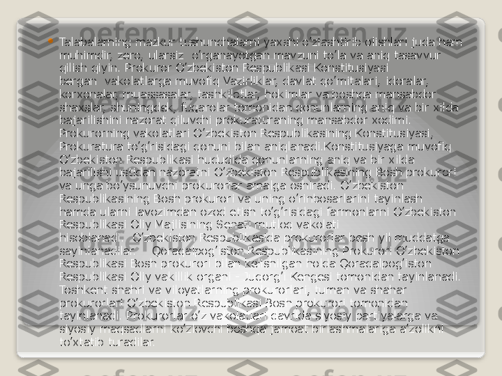 
Talabalarning mazkur tushunchalarni yaxshi o’zlashtirib olishlari juda ham 
muhimdir, zero, ularsiz  o’rganayotgan mavzuni to’la va aniq tasavvur 
qilish qiyin. Prokuror O’zbekiston Respublikasi Konstitusiyasi 
bergan	
  vakolatlarga muvofiq Vazirliklar, davlat qo’mitalari, idoralar, 
korxonalar, muassasalar, tashkilotlar, hokimlar va boshqa mansabdor 
shaxslar, shuningdek, fuqarolar tomonidan qonunlarning aniq va bir xilda 
bajarilishini nazorat qiluvchi prokuraturaning mansabdor xodimi. 
Prokurorning vakolatlari O’zbekiston Respublikasining Konstitusiyasi, 
Prokuratura to’g’risidagi qonuni bilan aniqlanadi.Konstitusiyaga muvofiq 
O’zbekiston Respublikasi hududida qonunlarning aniq va bir xilda 
bajarilishi ustidan nazoratni O’zbekiston Respublikasining Bosh prokurori 
va unga bo’ysunuvchi prokurorlar amalga oshiradi. O’zbekiston 
Respublikasining Bosh prokurori va uning o’rinbosarlarini tayinlash 
hamda ularni lavozimdan ozod etish to’g’risidagi farmonlarni O’zbekiston 
Respublikasi Oliy Majlisining Senati mutloq vakolati 
hisoblanadi.	
  O’zbekiston Respublikasida prokurorlar besh yil muddatga 
sayinlanadilar.
    Qoraqalpog’iston Respublikasining Prokurori O’zbekiston 
Respublikasi Bosh prokurori bilan kelishilgan holda Qoraqalpog’iston 
Respublikasi Oliy vakillik organi - Juqorg’i Kengesi tomonidan tayinlanadi. 
Toshkent shahri va viloyatlarning prokurorlari, tuman va shahar 
prokurorlari O’zbekiston Respublikasi Bosh prokurori tomonidan 
tayinlanadi. Prokurorlar o’z vakolatlari davrida siyosiy partiyalarga va 
siyosiy maqsadlarni ko’zlovchi boshqa jamoat birlashmalariga a’zolikni 
to’xtatib turadilar.   