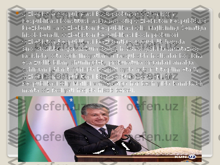 
O’zbekiston Respublikasi Bosh prokurori O’zbekiston 
Respublikasi Konstitusiyasiga muvofiq O’zbekiston Respublikasi 
Prezidenti va O’zbekiston Respublikasi Oliy Majlisining Senatiga 
hisob beradi. O’zbekiston Respublikasi Bosh prokurori 
O’zbekiston Respublikasi Prezidentiga qonuniylik hamda 
jinoyatchilikka qarshi kurashning holati to’g’risida muntazam 
ravishda, o’ta og’ir jinoyatlar va favqulodda hodisalar bo’yicha 
esa zudlik bilan, shuningdek, prokuratura organlari amalga 
oshirgan ishlar to’g’risida har olti oyda axborot taqdim etadi. 
O’zbekiston Respublikasi Bosh prokurori O’zbekiston 
Respublikasi Oliy Majlisi va Senatiga har besh yilda kamida bir 
marta o’z faoliyati haqida hisob beradi.

 	
     