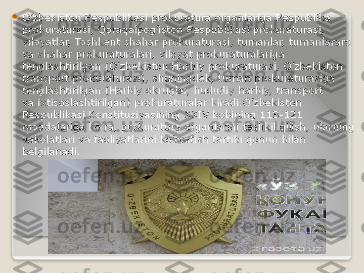 
O’zbekiston Respublikasi prokuratura organlariga Respublika 
prokuraturasi, Qoraqalpog’iston Respublikasi prokuraturasi, 
viloyatlar, Toshkent shahar prokuraturasi, tumanlar, tumanlararo 
va shahar prokuraturalari, viloyat prokuraturalariga 
tenglashtirilgan (O’zbekiston Harbiy prokuraturasi, O’zbekiston 
transport prokuraturasi), shuningdek, tuman prokuraturasiga 
tenglashtirilgan (Harbiy okruglar, hududiy harbiy, transport 
va ixtisoslashtirilgan) prokuraturalar kiradi.O’zbekiston 
Respublikasi Konstitusiyasining	
 XXIV	 bobining 118-121 
moddalariga ko’ra, prokuratura organlarini tashkil qilish, ularning 
vakolatlari va faoliyatlarini ko’rsatish tartibi qonun bilan 
belgilanadi.   