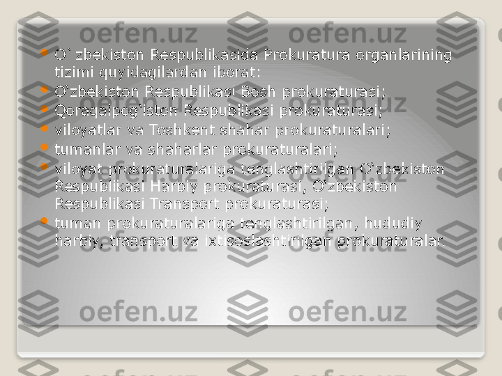 
O`zbekiston Respublikasida Prokuratura organlarining 
tizimi quyidagilardan iborat:

O‘zbekiston Respublikasi Bosh prokuraturasi;

Qoraqalpog‘iston Respublikasi prokuraturasi;

viloyatlar va Toshkent shahar prokuraturalari;

tumanlar va shaharlar prokuraturalari;

viloyat prokuraturalariga tenglashtirilgan O‘zbekiston 
Respublikasi Harbiy prokuraturasi, O‘zbekiston 
Respublikasi Transport prokuraturasi;

tuman prokuraturalariga tenglashtirilgan, hududiy 
harbiy, transport va ixtisoslashtirilgan prokuraturalar.   