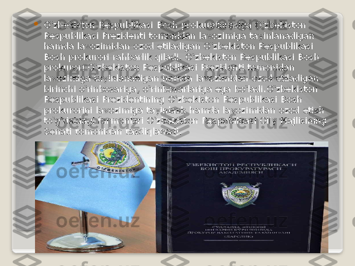 
O‘zbekiston Respublikasi Bosh prokuraturasiga O‘zbekiston 
Respublikasi Prezidenti tomonidan lavozimiga tayinlanadigan 
hamda lavozimidan ozod etiladigan O‘zbekiston Respublikasi 
Bosh prokurori rahbarlik qiladi. O‘zbekiston Respublikasi Bosh 
prokurori O‘zbekiston Respublikasi Prezidenti tomonidan 
lavozimiga tayinlanadigan hamda lavozimidan ozod etiladigan 
birinchi o‘rinbosariga, o‘rinbosarlariga ega bo‘ladi.O‘zbekiston 
Respublikasi Prezidentining O‘zbekiston Respublikasi Bosh 
prokurorini lavozimiga tayinlash hamda lavozimidan ozod etish 
to‘g‘risidagi farmonlari O‘zbekiston Respublikasi Oliy Majlisining 
Senati tomonidan tasdiqlanadi.   