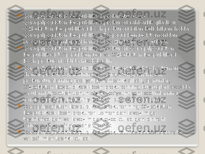 
Qoraqalpog‘iston Respublikasi prokuraturasiga 
Qoraqalpog‘iston Respublikasi prokurori rahbarlik qiladi, u 
O‘zbekiston Respublikasi Bosh prokurori bilan kelishilgan holda 
Qoraqalpog‘iston Respublikasi Jo‘qorg‘i Kengesi tomonidan 
lavozimiga tayinlanadi hamda lavozimidan ozod etiladi.

Qoraqalpog‘iston Respublikasi prokurori Qoraqalpog‘iston 
Respublikasi Jo‘qorg‘i Kengesi va O‘zbekiston Respublikasi 
Bosh prokurori oldida hisobdordir.

Qoraqalpog‘iston Respublikasi prokurori tegishincha tuman, 
shahar prokuraturalarining va ularga tenglashtirilgan 
prokuraturalarning faoliyatiga rahbarlik qiladi, qonunlar, 
O‘zbekiston Respublikasi Bosh prokurorining buyruqlari asosida 
va ularni ijro etish uchun o‘ziga bo‘ysunuvchi xodimlarning 
hammasi uchun majburiy bo‘lgan buyruqlar chiqaradi.

Qoraqalpog‘iston Respublikasi prokurorining O‘zbekiston 
Respublikasi Bosh prokurori tomonidan lavozimiga 
tayinlanadigan va lavozimidan ozod etiladigan birinchi 
o‘rinbosari va o‘rinbosarlari bo‘ladi.

Qoraqalpog‘iston Respublikasi prokuraturasida boshqarmalar 
va bo‘limlar tashkil etiladi.   