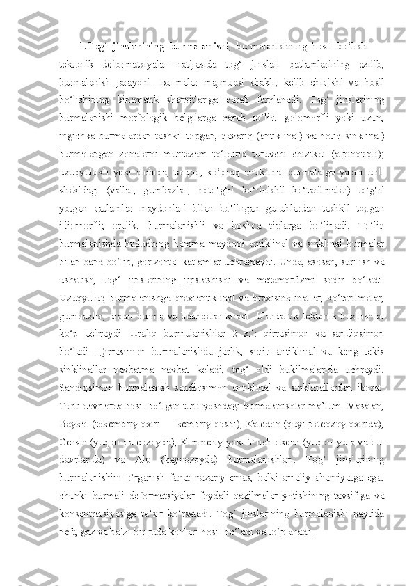 1. Tog‘   jinslarining   burmalanishi ,   burmalanishning   hosil   bo‘lishi   —
tektonik   deformatsiyalar   natijasida   tog‘   jinslari   qatlamlarining   ezilib ,
burmalanish   jarayoni .   Burmalar   majmuasi   shakli ,   kelib   chiqishi   va   hosil
bo‘lishining   kinematik   sharoitlariga   qarab   farqlanadi .   Tog‘   jinslarining
burmalanishi   morfologik   belgilarga   qarab   to‘liq,   golomorfli   yoki   uzun,
ingichka   burmalardan  tashkil  topgan,  qavariq  ( antiklinal )  va   botiq   sinklinal )
burmalangan   zonalarni   muntazam   to‘ldirib   turuvchi   chizikdi   (alpinotipli);
uzuqyulukli   yoki   alohida,   tarqoq,   ko‘proq   antiklinal   burmalarga   yaqin   turli
shakldagi   (vallar,   gumbazlar,   noto‘g‘ri   ko‘rinishli   ko‘tarilmalar)   to‘g‘ri
yotgan   qatlamlar   maydonlari   bilan   bo‘lingan   guruhlardan   tashkil   topgan
idiomorfli;   oralik,   burmalanishli   va   boshqa   tiplarga   bo‘linadi.   To‘liq
burmalanishda   hududning   hamma   maydoni   antiklinal   va   sinklinal   burmalar
bilan  band   bo‘lib, gorizontal katlamlar uchramaydi. Unda, asosan, surilish va
ushalish,   tog‘   jinslarining   jipslashishi   va   metamorfizmi   sodir   bo‘ladi.
Uzuqyuluq   burmalanishga   braxiantiklinal   va   braxisinklinallar,   ko‘tarilmalar,
gumbazlar, diapir burma va boshqalar kiradi. Ularda   tik   tektonik buzilishlar
ko‘p   uchraydi.   Oraliq   burmalanishlar   2   xil:   qirrasimon   va   sandiqsimon
bo‘ladi.   Qirrasimon   burmalanishda   jarlik,   siqiq   antiklinal   va   keng   tekis
sinklinallar   navbatma   navbat   keladi,   tog‘   oldi   bukilmalarida   uchraydi.
Sandiqsimon   burmalanish   sandiqsimon   antiklinal   va   sinklinallardan   iborat.
Turli davrlarda hosil bo‘lgan turli yoshdagi burmalanishlar ma’lum. Masalan,
Baykal  ( tokembriy  oxiri — kembriy boshi), Kaledon (quyi paleozoy oxirida),
Gersin (yuqori paleozoyda), Kimmeriy yoki  Tinch okean  (yuqori  yura  va bur
davrlarida)   va   Alp   (kaynozoyda)   burmalanishlari.   Tog‘   jinslarining
burmalanishini   o‘rganish   faqat   nazariy   emas,   balki   amaliy   ahamiyatga   ega,
chunki   burmali   deformatsiyalar   foydali   qazilmalar   yotishining   tavsifiga   va
konsentratsiyasiga   ta’sir   ko‘rsatadi.   Tog‘   jinslarining   burmalanishi   paytida
neft,  gaz  va ba’zi bir  ruda  konlari hosil bo‘ladi va to‘planadi. 