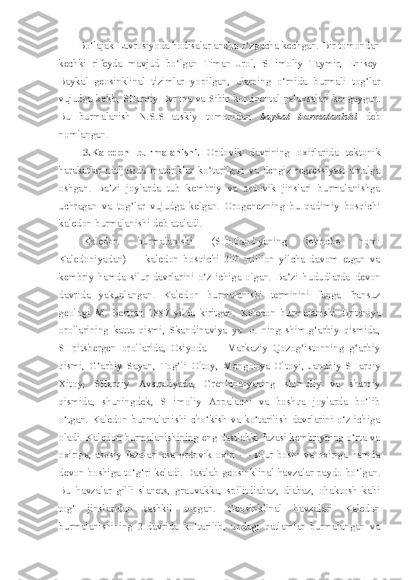 Bo‘lajak Lavrosiyoda hodisalar ancha o‘zgacha kechgan. Bir tomondan
kechki   rifeyda   mavjud   bo‘lgan   Timan-Urol,   SHimoliy   Taymir,   Eni sey-
Baykal   geosinklinal   tizimlar   yopilgan,   ularning   o‘rnida   burmali   tog‘lar
vujudga  kelib,   SHarqiy  Evropa  va  Sibir   kontinen tal  palaxsalari  kengaygan.
Bu   burmalanish   N.S.SHatskiy   tomonidan   baykal   burmalanishi   deb
nomlangan .
3.Kaledon   burmalanishi.   Ordovik   davrining   oxirlarida   tektonik
harakatlar   natijasida   materiklar   ko‘tarilgan   va   dengiz   regressiyasi   amalga
oshgan.   Ba’zi   joylarda   tub   kembriy   va   ordovik   jinslari   burmalanishga
uchragan   va   tog‘lar   vujudga   kelgan.   Orogenezning   bu   qadimiy   bosqichi
kaledon burmalanishi deb ataladi. 
Kaledon   burmalanishi   (SHotlandiyaning   lotincha   nomi
Kaledoniyadan)   —   kaledon   bosqichi   200   million   yilcha   davom   etgan   va
kembriy   hamda   silur   davrlarini   o‘z   ichiga   olgan.   Ba’zi   hududlarda   devon
davrida   yakunlangan.   Kaledon   burmalanishi   terminini   fanga   fransuz
geologi   M.   Bertran   1887   yilda   kiritgan.   Kaledon   burmalanishi   Britaniya
orollarining   katta   qismi,   Skandinaviya   ya.   o.   ning   shim.g‘arbiy   qismida,
SHpitsbergen   orollarida,   Osiyoda   —   Markaziy   Qozog‘istonning   g‘arbiy
qismi,   G‘arbiy   Sayan,   Tog‘li   Oltoy,   Mongoliya   Oltoyi,   Janubiy-SHarqiy
Xitoy,   SHarqiy   Avstraliyada,   Grenlandiyaning   shimoliy   va   sharqiy
qismida,   shuningdek,   SHimoliy   Appalachi   va   boshqa   joylarda   bo‘lib
o‘tgan.   Kaledon   burmalanishi   cho‘kish   va   ko‘tarilish   davrlarini   o‘z   ichiga
oladi. Kaledon burmalanishining eng dastlabki fazasi kembriyning o‘rta va
oxiriga,   asosiy   fazalari   esa   ordovik   oxiri   —   silur   boshi   va   oxiriga   hamda
devon boshiga to‘g‘ri keladi. Dastlab   geosinklinal  havzalar paydo bo‘lgan.
Bu   havzalar   gilli   slanets,   grauvakka,   spilitdiabaz,   diabaz,   ohaktosh   kabi
tog‘   jinslaridan   tashkil   topgan.   Geosinklinal   havzalari   Kaledon
burmalanishining   2-davrida   ko‘tarilib,   undagi   qatlamlar   burmalangan   va 