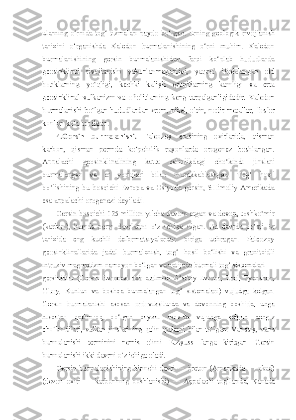 ularning o‘rnida tog‘ tizmalari paydo bo‘lgan. Erning geologik   rivojlanish
tarixini   o‘rganishda   Kaledon   burmalanishining   o‘rni   muhim.   Kaledon
burmalanishining   gersin   burmalanishidan   farqi   ko‘plab   hududlarda
geosinklinal   rivojlanishi   yakunlanmaganligi,   yaqqol   ifodalangan   old
botiklarning   yo‘qligi,   kechki   kaliyli   granitlarning   kamligi   va   erta
geosinklinal   vulkanizm   va   ofiolitlarning   keng   tarqalganligidadir.   Kaledon
burmalanishi bo‘lgan hududlardan xrom, nikel, oltin, nodir metallar,  fosfor
konlari ko‘p topilgan.
4.Gersin   burmalanishi.   Paleozoy   erasining   oxirlarida,   qisman
karbon,   qisman   permda   ko‘pchilik   rayonlarda   orogenez   boshlangan.
Appalachi   geosinklinalining   katta   qalinlikdagi   cho‘kindi   jinslari
burmalangan   va   er   yoriqlari   bilan   murakkablashgan.   Tog‘   hosil
bo‘lishining   bu   bosqichi   Evropa   va   Osiyoda   gersin,   SHimoliy   Amerikada
esa appalachi orogenezi deyiladi.
Gersin bosqichi 125 million yilcha davom etgan va devon, toshko‘mir
(karbon),   hamda   perm   davrlarini   o‘z   ichiga   olgan.   Bu   davrda   po‘sti   Er
tarixida   eng   kuchli   deformatsiyalardan   biriga   uchragan.   Paleozoy
geosinklinallarida   jadal   burmalanish,   tog‘   hosil   bo‘lishi   va   granitoidli
intruziv  magmatizm   namoyon  bo‘lgan va natijada burmali tog‘ sistemalari —
gersinidlar   (Gersin   Evropasi   deb   atalmish   G‘arbiy   Evropa,   Ural,   Tyanshan,
Oltoy,   Kunlun   va   boshqa   burmalangan   tog‘   sistemalari)   vujudga   kelgan.
Gersin   burmalanishi   asosan   ordoviksilurda   va   devonning   boshida,   unga
nisbatan   qadimroq   bo‘lgan   bay kal   asosida   vujudga   kelgan   dengiz
cho‘kindilari,   vulkan   jinslarining   qalin   qatlami   bilan   to‘lgan.   Varissiy,   varis
burmalanishi   terminini   nemis   olimi   E. Zyuss   fanga   kiritgan.   Gersin
burmalanishi ikki davrni o‘z ichiga oladi.
Gersin   burmalanishining   birinchi   davri   —   breton   (Amerikada   —   akad)
(devon   oxiri   —   karbonning   boshlanishi)   —   Appalachi   tog‘larida,   Kanada 