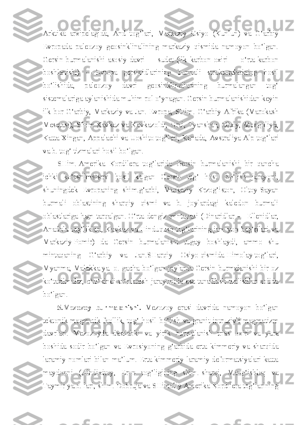 Arktika   arxipelagida,   And   tog‘lari,   Markaziy   Osiyo   (Kunlun)   va   G‘arbiy
Evropada   paleozoy   geosinklinalining   markaziy   qismida   namoyon   bo‘lgan.
Gersin  burmalanishi  asosiy  davri  —  sudet  (ilk   karbon   oxiri  —  o‘rta  karbon
boshlanishi)   —   Evropa   gersinidlarining   burmali   strukturalarining   hosil
bo‘lishida,   paleozoy   davri   geosinklinallarining   burmalangan   tog‘
sistemalariga aylanishida muhim  rol  o‘ynagan. Gersin burmalanishidan keyin
ilk   bor   G‘arbiy, Markaziy va Jan. Evropa, SHim.-G‘arbiy   Afrika   ( Marokash
Mesetasi), SHim. Kavkaz   va Kavkazoldi, Ural, Tyanshan, Oltoy, Mongoliya,
Katta Xingan, Appalachi va Uoshito tog‘lari, Kanada,  Avstraliya Alp tog‘lari
va b. tog‘ tizmalari hosil bo‘lgan.
SHim.   Amerika   Kordilera   tog‘larida   Gersin   burmalanishi   bir   qancha
ichki   ko‘tarilmalarni   hosil   kalgan   Gersin   tog‘   hosil   bo‘lish   jarayoni,
shuningdek   Evropaning   shim.g‘arbi,   Markaziy   Krzog‘iston,   Oltoy-Sayan
burmali   oblastining   sharqiy   qismi   va   b.   joylardagi   kaledon   burmali
oblastlariga ham tarqalgan.   O‘rta dengiz   mintaqasi (Dinaridlar — Ellenidlar,
Anadolu tog‘liklari, Kavkaz va Hinduqush tog‘larining jan. yon bag‘rilari va
Markaziy   Pomir )   da   Gersin   burmalanishi   tugay   boshlaydi,   ammo   shu
mintaqaning   G‘arbiy   va   Jan. SHarqiy   Osiyo   qismida   Himolay   tog‘lari,
Myanma,   Malakka   ya.  o.  gacha  bo‘lgan  joylarda  Gersin  burmalanishi  bir  oz
ko‘tarilmalar, cho‘kindi to‘planish jarayonida esa tanaffusli uzilishlar xolida
bo‘lgan.
5.Mezozoy   burmalanishi.   Mezozoy   erasi   davrida   namoyon   bo‘lgan
tektonik magmatik faollik, tog‘ hosil   bo‘lish   va   granit   intruzivli   magmatizm
davrlari.   Mezozoyda   dastlabki   va   yirik   burmalanish   trias   oxiri   va   yura
boshida   sodir   bo‘lgan   va   Evrosiyoning   g‘arbida   erta   kimmeriy   va   sharqida
laramiy nomlari bilan ma’lum. Erta kimmeriy-laramiy deformatsiyalari katta
maydonni   (Hindixitoy,   Eron   tog‘ligining   shim.-sharqi,   Mang‘ishloq   va
Taymir  ya.o. lari, shim.  Dobruja va SHimoliy  Amerika  Kordilera tog‘larining 