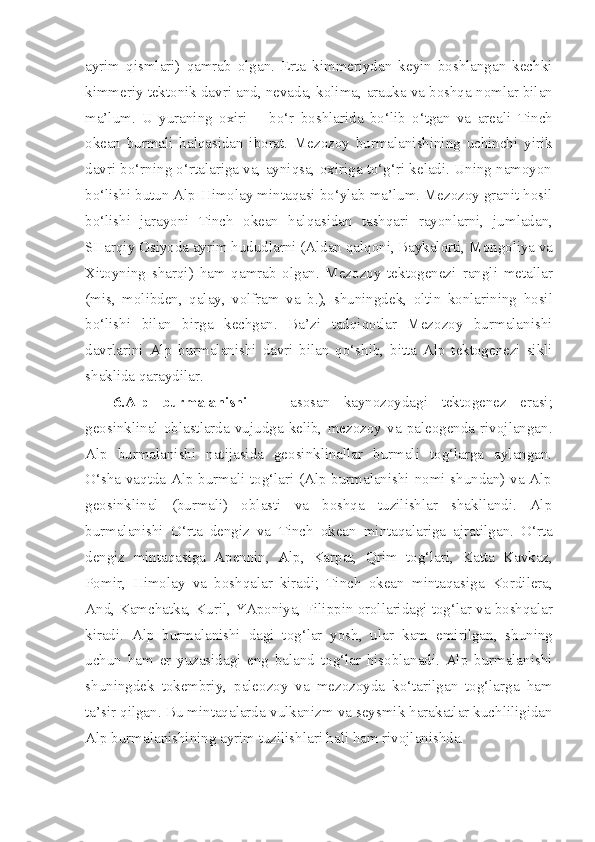 ayrim   qismlari)   qamrab   olgan.   Erta   kimmeriydan   keyin   boshlangan   kechki
kimmeriy tektonik davri and, nevada, kolima,  arauka  va boshqa  nomlar  bilan
ma’lum.   U   yuraning   oxiri   — bo‘r   boshlarida   bo‘lib   o‘tgan   va   areali   Tinch
okean   burmali   halqasidan   iborat.   Mezozoy   burmalanishining   uchinchi   yirik
davri bo‘rning o‘rtalariga va, ayniqsa, oxiriga to‘g‘ri keladi. Uning namoyon
bo‘lishi butun Alp-Himolay mintaqasi bo‘ylab ma’lum. Mezozoy granit hosil
bo‘lishi   jarayoni   Tinch   okean   halqasidan   tashqari   rayonlarni,   jumladan,
SHarqiy Osiyoda ayrim hududlarni ( Aldan  qalqoni, Baykalorti,  Mongoliya  va
Xitoyning   sharqi)   ham   qamrab   olgan.   Mezozoy   tektogenezi   rangli   metallar
(mis,   molibden,   qalay,   volfram   va   b.),   shuningdek,   oltin   konlarining   hosil
bo‘lishi   bilan   birga   kechgan.   Ba’zi   tadqiqotlar   Mezozoy   burmalanishi
davrlarini   Alp   burmalanishi   davri   bilan   qo‘shib,   bitta   Alp   tektogenezi   sikli
shaklida qaraydilar.
6.Alp   burmalanishi   —   asosan   kaynozoydagi   tektogenez   erasi;
geosinklinal   oblastlarda   vujudga   kelib,   mezozoy   va   paleogenda   rivojlangan.
Alp   burmalanishi   natijasida   geosinklinallar   burmali   tog‘larga   aylangan.
O‘sha vaqtda Alp burmali tog‘lari (Alp burmalanishi nomi shundan) va Alp
geosinklinal   (burmali)   oblasti   va   boshqa   tuzilishlar   shakllandi.   Alp
burmalanishi   O‘rta   dengiz   va   Tinch   okean   mintaqalariga   ajratilgan.   O‘rta
dengiz   mintaqasiga   Apennin,   Alp,   Karpat,   Qrim   tog‘lari,   Katta   Kavkaz,
Pomir,   Himolay   va   boshqalar   kiradi;   Tinch   okean   mintaqasiga   Kordilera,
And, Kamchatka, Kuril, YAponiya,  Filippin  orollaridagi  tog‘lar  va boshqalar
kiradi.   Alp   burmalanishi   dagi   tog‘lar   yosh,   ular   kam   emirilgan,   shuning
uchun   ham   er   yuzasidagi   eng   baland   tog‘lar   hisoblanadi.   Alp   burmalanishi
shuningdek   tokembriy,   paleozoy   va   mezozoyda   ko‘tarilgan   tog‘larga   ham
ta’sir qilgan. Bu mintaqalarda  vulkanizm  va seysmik harakatlar kuchliligidan
Alp burmalanishining ayrim tuzilishlari hali ham rivojlanishda. 