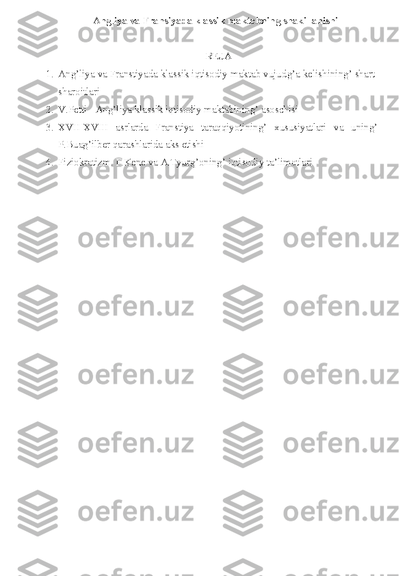 Angliya va Fransiyada klassik maktabning shakillanishi
REJA
1. Ang’liya va Franstiyada klassik iqtisodiy maktab vujud g’a kelishining’ shart-
sharoitlari
2. V.Petti - Ang’liya klassik iqtisodiy maktabining’ asoschisi
3. XVII-XVIII   asrlarda   Franstiya   taraqqiyotining’   xususiyatlari   va   uning’
P.Buag’ilber qarashlarida aks etishi
4. Fiziokratizm. F.Kene va A.Tyurg’oning’ iqtisodiy ta’limotlari 
