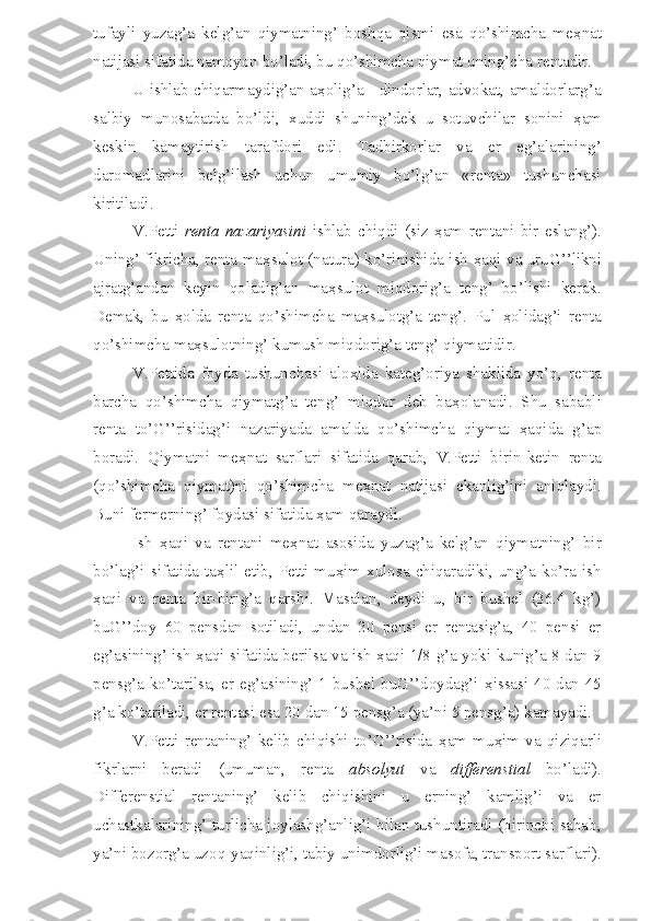 tufayli   yuzag’a   kelg’an   qiymatning’   boshqa   qismi   esa   qo’shimcha   me ҳ nat
natijasi sifatida namoyon bo’ladi, bu qo’shimcha qiymat uning’cha rentadir.
U ishlab chiqarmaydig’an a ҳ olig’a - dindorlar, advokat, amaldorlarg’a
salbiy   munosabatda   bo’ldi,   xuddi   shuning’dek   u   sotuvchilar   sonini   ҳ am
keskin   kamaytirish   tarafdori   edi.   Tadbirkorlar   va   er   eg’alarining’
daromadlarini   belg’ilash   uchun   umumiy   bo’lg’an   «renta»   tushunchasi
kiritiladi.
V.Petti   renta   nazariyasini   ishlab   chiqdi   (siz   ҳ am   rentani   bir   eslang’).
Uning’ fikricha, renta ma ҳ sulot (natura) ko’rinishida ish   ҳ aqi va uruG’’likni
ajratg’andan   keyin   qoladig’an   ma ҳ sulot   miqdorig’a   teng’   bo’lishi   kerak.
Demak,   bu   ҳ olda   renta   qo’shimcha   ma ҳ sulotg’a   teng’.   Pul   ҳ olidag’i   renta
qo’shimcha ma ҳ sulotning’ kumush miqdorig’a teng’ qiymatidir.
V.Pettida   foyda   tushunchasi   alo ҳ ida   kateg’oriya   shaklida   yo’q,   renta
barcha   qo’shimcha   qiymatg’a   teng’   miqdor   deb   ba ҳ olanadi.   Shu   sababli
renta   to’G’’risidag’i   nazariyada   amalda   qo’shimcha   qiymat   ҳ aqida   g’ap
boradi.   Qiymatni   me ҳ nat   sarflari   sifatida   qarab,   V.Petti   birin-ketin   renta
(qo’shimcha   qiymat)ni   qo’shimcha   me ҳ nat   natijasi   ekanlig’ini   aniqlaydi.
Buni fermerning’ foydasi sifatida  ҳ am qaraydi.
Ish   ҳ aqi   va   rentani   me ҳ nat   asosida   yuzag’a   kelg’an   qiymatning’   bir
bo’lag’i sifatida  ta ҳ lil etib, Petti  mu ҳ im  xulosa  chiqaradiki, ung’a ko’ra ish
ҳ aqi   va   renta   bir-birig’a   qarshi.   Masalan,   deydi   u,   bir   bushel   (36.4   kg’)
buG’’doy   60   pensdan   sotiladi,   undan   20   pensi   er   rentasig’a,   40   pensi   er
eg’asining’ ish   ҳ aqi sifatida berilsa va ish   ҳ aqi 1/8 g’a yoki kunig’a 8 dan 9
pensg’a ko’tarilsa, er eg’asining’ 1 bushel buG’’doydag’i   ҳ issasi 40 dan 45
g’a ko’tariladi, er rentasi esa 20 dan 15 pensg’a (ya’ni 5 pensg’a) kamayadi.
V.Petti   rentaning’   kelib   chiqishi   to’G’’risida   ҳ am   mu ҳ im   va   qiziqarli
fikrlarni   beradi   (umuman,   renta   absolyut   va   differenstial   bo’ladi).
Differenstial   rentaning’   kelib   chiqishini   u   erning’   kamlig’i   va   er
uchastkalarining’ turlicha joylashg’anlig’i bilan tushuntiradi (birinchi sabab,
ya’ni bozorg’a uzoq-yaqinlig’i, tabiy unimdorlig’i masofa, transport sarflari). 