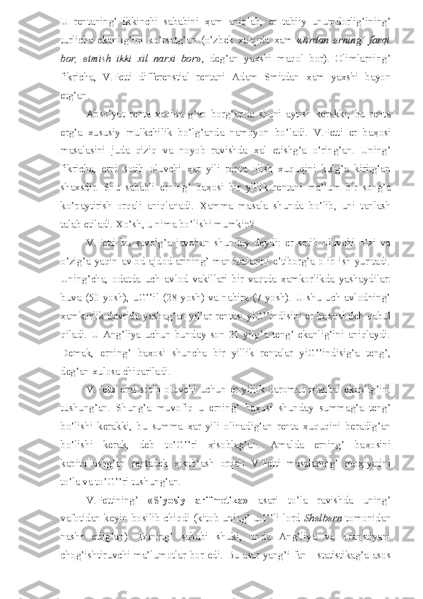 U   rentaning’   ikkinchi   sababini   ҳ am   aniqlab,   er   tabiiy   unumdorlig’ining’
turlicha   ekanlig’ini   ko’rsatg’an   (o’zbek   xalqida   ҳ am   « Erdan   erning’   farqi
bor,   etmish   ikki   xil   narxi   bor »,   deg’an   yaxshi   maqol   bor).   Olimlarning’
fikricha,   V.Petti   differenstial   rentani   Adam   Smitdan   ҳ am   yaxshi   bayon
etg’an.
Absolyut   renta   ҳ aqida   g’ap   borg’anda   shuni   aytish   kerakki,   bu   renta
erg’a   xususiy   mulkchilik   bo’lg’anda   namoyon   bo’ladi.   V.Petti   er   ba ҳ osi
masalasini   juda   qiziq   va   noyob   ravishda   ҳ al   etishg’a   o’ring’an.   Uning’
fikricha,   erni   sotib   oluvchi   ҳ ar   yili   renta   olish   xuquqini   kulg’a   kiritg’an
shaxsdir.   Shu   sababli   erning’   ba ҳ osi   bir   yillik   rentani   ma’lum   bir   song’a
ko’paytirish   orqali   aniqlanadi.   Ҳ amma   masala   shunda   bo’lib,   uni   tanlash
talab etiladi. Xo’sh, u nima bo’lishi mumkin?
V.Petti   bu   savolg’a   javoban   shunday   deydi:   er   sotib   oluvchi   o’zi   va
o’zig’a yaqin avlod-ajdodlarining’ manfaatlarini e’tiborg’a olib ish yuritadi.
Uning’cha,   odatda   uch   avlod   vakillari   bir   vaqtda   ҳ amkorlikda   yashaydilar:
buva  (50  yosh),  uG’’il  (28  yosh)   va  nabira  (7  yosh).  U shu  uch  avlodning’
ҳ amkorlik davrida yashag’an yillar rentasi yiG’’indisini er ba ҳ osi deb qabul
qiladi.   U   Ang’liya   uchun   bunday   son   21   yilg’a   teng’   ekanlig’ini   aniqlaydi.
Demak,   erning’   ba ҳ osi   shuncha   bir   yillik   rentalar   yiG’’indisig’a   teng’,
deg’an xulosa chiqariladi.
V.Petti  erni  sotib  oluvchi  uchun  er  yillik  daromad  manbai  ekanlig’ini
tushung’an.   Shung’a   muvofiq   u   erning’   ba ҳ osi   shunday   summag’a   teng’
bo’lishi   kerakki,   bu   summa   ҳ ar   yili   olinadig’an   renta   ҳ uquqini   beradig’an
bo’lishi   kerak,   deb   to’G’’ri   ҳ isoblag’an.   Amalda   erning’   ba ҳ osini
kapitallashg’an   rentadek   ҳ isoblash   orqali   V.Petti   masalaning’   mo ҳ iyatini
to’la va to’G’’ri tushung’an.
V.Pettining’   « Siyosiy   arifmetika »   asari   to’la   ravishda   uning’
vafotidan keyin bosilib chiqdi (kitob uning’ uG’’li lord   Shelbern   tomonidan
nashr   etilg’an).   Buning’   sababi   shuki,   unda   Ang’liya   va   Franstiyani
chog’ishtiruvchi ma’lumotlar bor edi. Bu asar yang’i fan - statistikag’a asos 