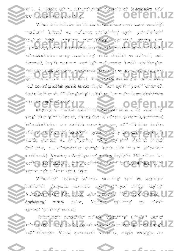 soldi.   Bu   davrda   ҳ ali   bu   tushunchaning’   o’zi   yo’q   edi   (« statistika »   so’zi
XVIII asr oxirida paydo bo’ldi).
V.Petti   birinchilardan   bo’lib   davlat   statistika   xizmati   tuzish   zarurlig’i
masalasini   ko’tardi   va   ma’lumot   to’plashning’   ayrim   yo’nalishlarini
belg’ilab   berdi.   Uning’cha,   mamlakatdag’i   a ҳ olining’   umumiy   soni,
joylashuvi,   yoshi   va   kasbi   ҳ amda   boshqa   ma’lumotlar   mu ҳ imdir.   Iqtisodiy
ko’rsatkichlardan   asosiy   tovarlarning’   ishlab   chiqilishi   va   iste’moli,   a ҳ oli
daromadi,   boylik   taqsimoti   xaqidag’i   ma’lumotlar   kerakli   ҳ isoblang’an.
Pettining’ kuzatishlaricha, mamlakatda faqat soliq va tashqi savdo bo’yicha
ayrim   ma’lumotlar   bor   edi,   xolos.   Biror   masala   xaqida   g’ap   ochilar   ekan,
Petti « avval   ҳ isoblab qurish kerak » deg’an fikrni aytishni yaxshi ko’rar edi.
Statistika bilan shuG’’ullang’anlig’i tufayli ma’lum ma’noda «rejalashtirish»
masalalari  ҳ am ko’tarilg’an. 
«Siyosiy   arifmetika»   kitobining’   mukaddimasida   u   o’z   uslubining’
yang’i ekanlig’ini  ta’kidlab,  qiyosiy  (ozrok, ko’proq, yaxshirok,  yomonrok)
ko’rsatkichlardan   aniq   statistik   raqamlar   -   son,   oG’’irlik   bilan   boshqa
o’lchovlar tilig’a o’tish keraklig’ini aytadi. U milliy daromad, milliy boylik
xaqida   g’apiradi   va   Ang’liyaning’   milliy   boylig’ini   ҳ isoblab   chiqadi
(ma’lumki,   bu   ko’rsatkichlar   ҳ ozirg’i   kunda   juda   mu ҳ im   ko’rsatkich
ҳ isoblanadi).   Masalan,   u   Ang’liyaning’   moddiy   boylig’ini   250   million   funt
sterling’   deb   ba ҳ olaydi,   ammo   a ҳ olining’   417   million   funt   sterling’   pulini
ҳ am shung’a qo’shish kerak, deydi.
V.Pettining’   iqtisodiy   ta’limoti   a ҳ olining’   soni   va   tarkibidan
boshlanishi   ni ҳ oyatda   mu ҳ imdir.   Uning’   G’’oyasi   o’zidan   keying’i
Maltusdan   keskin   farq   qiladi,   ag’ar   Pettining’   fikri   buyicha   « a ҳ oli   -
boylikning’   asosi »   bo’lsa,   Maltusda   a ҳ olining’   tez   o’sishi
kambaG’’allikning’ asosidir. 
E’tibor   berib   qaraydig’an   bo’lsak,   V.Pettining’   so’ng’g’i   asarlari
ko’proq a ҳ oli, uning’ o’sishi, joylashuvi va ish bilan bandlig’i masalalarig’a
baG’’ishlang’an.   V.Petti   zamondoshi   va   do’sti,   mayda   savdog’ar   Jon 