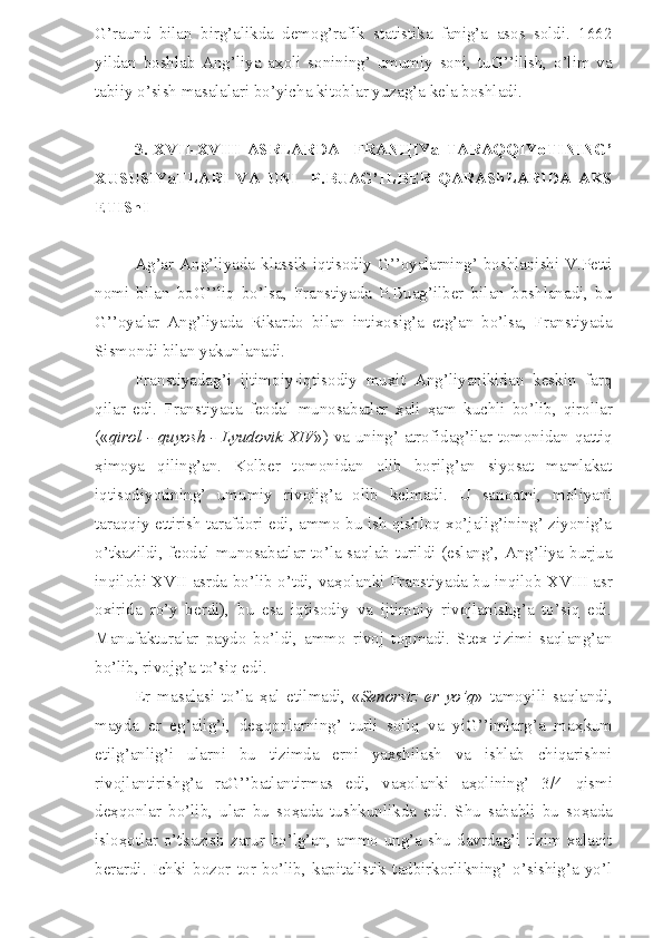 G’raund   bilan   birg’alikda   demog’rafik   statistika   fanig’a   asos   soldi.   1662
yildan   boshlab   Ang’liya   a ҳ oli   sonining’   umumiy   soni,   tuG’’ilish,   o’lim   va
tabiiy o’sish masalalari bo’yicha kitoblar yuzag’a kela boshladi.
3.   XVII-XVIII   ASRLARDA     FRAN Ц IYa   TARAQQIYoTINING’
XUSUSIYaTLARI   VA   UNI     P.BUAG’ILBER   QARAShLARIDA   AKS
ETIShI
Ag’ar  Ang’liyada  klassik  iqtisodiy  G’’oyalarning’  boshlanishi  V.Petti
nomi   bilan   boG’’liq   bo’lsa,   Franstiyada   P.Buag’ilber   bilan   boshlanadi,   bu
G’’oyalar   Ang’liyada   Rikardo   bilan   intixosig’a   etg’an   bo’lsa,   Franstiyada
Sismondi bilan yakunlanadi.
Franstiyadag’i   ijtimoiy-iqtisodiy   muxit   Ang’liyanikidan   keskin   farq
qilar   edi.   Franstiyada   feodal   munosabatlar   ҳ ali   ҳ am   kuchli   bo’lib,   qirollar
(« qirol - quyosh - Lyudovik XIV ») va uning’ atrofidag’ilar tomonidan qattiq
ҳ imoya   qiling’an.   Kolber   tomonidan   olib   borilg’an   siyosat   mamlakat
iqtisodiyotining’   umumiy   rivojig’a   olib   kelmadi.   U   sanoatni,   moliyani
taraqqiy ettirish tarafdori edi, ammo bu ish qishloq xo’jalig’ining’ ziyonig’a
o’tkazildi, feodal munosabatlar to’la saqlab turildi (eslang’, Ang’liya burjua
inqilobi XVII asrda bo’lib o’tdi, va ҳ olanki Franstiyada bu inqilob XVIII asr
oxirida   ro’y   berdi),   bu   esa   iqtisodiy   va   ijtimoiy   rivojlanishg’a   to’siq   edi.
Manufakturalar   paydo   bo’ldi,   ammo   rivoj   topmadi.   Stex   tizimi   saqlang’an
bo’lib, rivojg’a to’siq edi.
Er   masalasi   to’la   ҳ al   etilmadi,   « Senorsiz   er   yo’q »   tamoyili   saqlandi,
mayda   er   eg’alig’i,   de ҳ qonlarning’   turli   soliq   va   yiG’’imlarg’a   ma ҳ kum
etilg’anlig’i   ularni   bu   tizimda   erni   yaxshilash   va   ishlab   chiqarishni
rivojlantirishg’a   raG’’batlantirmas   edi,   va ҳ olanki   a ҳ olining’   3/4   qismi
de ҳ qonlar   bo’lib,   ular   bu   so ҳ ada   tushkunlikda   edi.   Shu   sababli   bu   so ҳ ada
islo ҳ otlar o’tkazish zarur bo’lg’an, ammo ung’a shu  davrdag’i tizim xalaqit
berardi.   Ichki   bozor   tor   bo’lib,   kapitalistik   tadbirkorlikning’   o’sishig’a   yo’l 