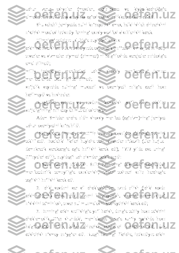 uchun   zarur   ashyolar   (masalan,   oziq-ovqat   va   kiyim-kechak)g’a
almashtirilmasa bunday «boylik» eg’asi qashshoqlikka ma ҳ kum etiladi.
Shu sababli jamiyatda pulni ko’paytirish emas, balki ishlab chiqarishni
o’stirish masalasi iqtisodiy fanning’ asosiy vazifasi  ҳ isoblanishi kerak.
Olimning’ tadqiqot uslubig’a quyidag’ilar xos:
erkin raqobat sharoitida iqtisodiyotda avtomatik mo’’tadillik mavjud bo’ladi;
tovarlar va xizmatlar qiymati (qimmati) ni belg’ilashda   ҳ arajatlar qoidasig’a
amal qilinadi;
milliy   iqtisodiyot   manfaatlari   uchun   shaxsiy   manfaatning’   jamoat
manfaatlaridan ustunlig’i tan olinadi;
xo’jalik   ҳ ayotida   pulning’   mustaqil   va   a ҳ amiyatli   rolig’a   etarli   ba ҳ o
berilmaydi va boshqalar.
Buag’ilber   sanoat   va   savdoni   kamsitish   yo’li   bilan   qishloq
xo’jalig’ining’ roli ataylab mutlaqlashtirg’an.
Adam   Smitdan   ancha   oldin   shaxsiy   manfaat   (eg’oizm)ning’   jamiyat
uchun a ҳ amiyatini ko’ra bildi.
1691   yilda   u   Franstiyani   oG’’ir   iqtisodiy   a ҳ voldan   chiqarish   tizimini
taklif   etdi.   Dastlabki   fikrlari   buyicha   turli   islo ҳ otlar   o’tkazib   (ular   burjua-
demokratik   ҳ arakterg’a   eg’a   bo’lishi   kerak   edi),   1707   yilda   esa   uning’
G’’oyalari etilib, quyidag’i uch qismdan tarkib topdi:
1.   Soliq   tizimini   o’tkazish.   Soliq   tizimining’   de ҳ qonlar   me ҳ natidan
manfaatdorlik   tamoyilig’a   asoslanishi,   undan   tashqari   soliq   barchag’a
teg’ishli bo’lishi kerak edi.
2.   Ichki   savdoni   ҳ ar   ҳ il   cheklashlardan   ozod   qilish   (ichki   savdo
erkinlig’i);   bu   chora   ichki   bozorni   keng’aytirish,   me ҳ nat   taqsimotining’
o’sishini ta’minlash, tovar-pul muomalasini kuchaytirishi kerak edi;
3. Donning’ erkin sotilishig’a yo’l berish, dong’a tabiiy ba ҳ o ta’sirini
cheklamaslik.   G’ap   shundaki,   mamlakatda   dong’a   sun’iy   ravishda   ba ҳ o
belg’ilang’an   bo’lib,   ishlab   chiqarish   ҳ arajatlari   qoplanmas   edi,   don
etishtirish   o’smay   qo’yg’an   edi.   Buag’ilberning’   fikricha,   iqtisodiyot   erkin 