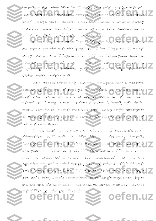 iqtisodiy   o’sishi   nima   bilan   boG’’liq   deg’an   savolg’a   javob   topish   edi.
Buag’ilberni ko’proq va asosan Franstiya iqtisodining’ turG’’unlik   ҳ olati va
uning’   orqag’a   ketishi   sabablari   qiziqtirardi.   Bundan   u   umuman   nazariy
masalalar,   masalan,   xalq   xo’jalig’ida   qanday   qonuniyatlar   ҳ arakat   qiladi   va
uning’ rivojini ta’minlaydi, deg’an masalag’a o’tdi.
Xalq xo’jalig’i proporstionallig’i ifodalang’an ba ҳ olar qonunini, aslida
esa   qiymat   qonunini   tushunish   yang’i   va   ilG’’or   G’’oya   edi.   Olimning’
asosiy   asarlari   shu   G’’oyalar   bilan   boG’’liq.   Iqtisodiyotda   «optimal
ba ҳ olar»ni   qanday   ta’minlash   mumkin?   Buag’ilberning’   fikricha,
ba ҳ olarning’   bunday   strukturasi   (tarkibi)   raqobat   erkinlig’i   sharoitida
stixiyali ravishda tarkib topadi.
Erkin   raqobat   sharoitining’   buzilishi   Franstiyada   dong’a   maksimal
ba ҳ olarning’   qo’yilg’anlig’idir,   deydi   u.   Uning’cha,   dong’a   erkin   ba ҳ olar
belg’ilansa,   ba ҳ olar   birmuncha   oshadi,   bu   de ҳ qonlarning’   daromadini
oshiradi   va   ularning’   sanoat   tovarlarig’a   talabini   ko’taradi,   oqibatda   bu
ma ҳ sulotlarni ishlab chiqarish ortadi va   ҳ okazo. Bunday zanjirli reakstiyalar
bir vaqtning’ o’zida «proporstional ba ҳ olar» o’rnatilishig’a va xo’jalikning’
ravnaqig’a olib keladi.
Demak,   Buag’ilber   iqtisodiy   erkinlik   tarafdori   edi   va   talabg’a   qarshi
chiqmaslikni   taklif   etadi.   Shu   bilan   birg’a,   u   davlatning’   iqtisodiy
funkstiyasini   inkor   etmadi:   bu   o’sha   davr   uchun,   real   ҳ ayotni   tushung’an
amaliyotchi   olim   uchun   tabiiy   edi.   Uning’cha,   davlat   to’G’’ri   soliq   tizimi
orqali mamlakatda iste’mol va talabni yuqori darajada ta’minlashi mumkin.
Ag’ar   iste’mol   sarflari   oqimi   pasaysa,   tovarlarni   sotish   va   ishlab   chiqarish
keskin   kamayadi.   Ag’ar   kambaG’’allar   ko’proq   ishlab   topsalar,   soliqlarg’a
kam sarf qilsalar, ular o’z daromadlarini tez sarflashg’a moyildirlar. Boylar
esa,   aksincha,   o’z   daromadlarini   saqlashda   va,   demak,   ma ҳ sulotni   sotishda
qiyinchilik tuG’’dirishig’a olib keladi. 