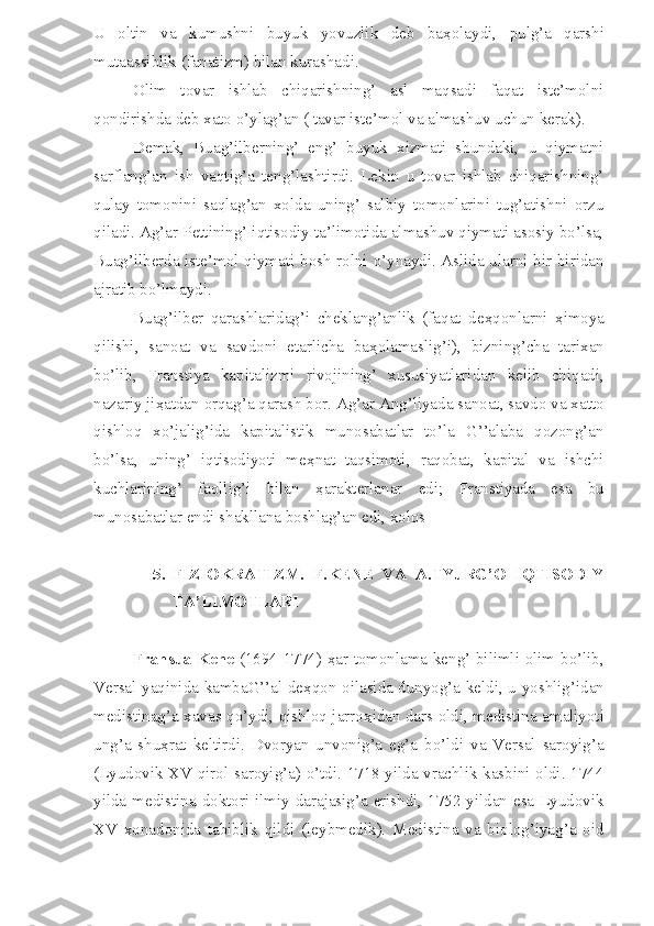 U   oltin   va   kumushni   buyuk   yovuzlik   deb   ba ҳ olaydi,   pulg’a   qarshi
mutaassiblik (fanatizm) bilan kurashadi. 
Olim   tovar   ishlab   chiqarishning’   asl   maqsadi   faqat   iste’molni
qondirishda deb xato o’ylag’an ( tavar iste’mol va almashuv uchun kerak).
Demak,   Buag’ilberning’   eng’   buyuk   xizmati   shundaki,   u   qiymatni
sarflang’an   ish   vaqtig’a   teng’lashtirdi.   Lekin   u   tovar   ishlab   chiqarishning’
qulay   tomonini   saqlag’an   xolda   uning’   salbiy   tomonlarini   tug’atishni   orzu
qiladi. Ag’ar Pettining’ iqtisodiy ta’limotida almashuv qiymati asosiy bo’lsa,
Buag’ilberda iste’mol qiymati bosh rolni o’ynaydi. Aslida ularni bir-biridan
ajratib bo’lmaydi.
Buag’ilber   qarashlaridag’i   cheklang’anlik   (faqat   de ҳ qonlarni   ҳ imoya
qilishi,   sanoat   va   savdoni   etarlicha   ba ҳ olamaslig’i),   bizning’cha   tarixan
bo’lib,   Franstiya   kapitalizmi   rivojining’   xususiyatlaridan   kelib   chiqadi,
nazariy ji ҳ atdan orqag’a qarash bor. Ag’ar Ang’liyada sanoat, savdo va xatto
qishloq   xo’jalig’ida   kapitalistik   munosabatlar   to’la   G’’alaba   qozong’an
bo’lsa,   uning’   iqtisodiyoti   me ҳ nat   taqsimoti,   raqobat,   kapital   va   ishchi
kuchlarining’   faollig’i   bilan   ҳ arakterlanar   edi;   Franstiyada   esa   bu
munosabatlar endi shakllana boshlag’an edi, xolos
5. FIZIOKRATIZM.   F.KENE   VA   A.TYuRG’O   IQTISODIY
TA’LIMOTLARI
Fransua Kene   (1694-1774)   ҳ ar tomonlama keng’ bilimli olim bo’lib,
Versal yaqinida kambaG’’al de ҳ qon oilasida dunyog’a keldi, u yoshlig’idan
medistinag’a xavas qo’ydi, qishloq jarro ҳ idan dars oldi, medistina amaliyoti
ung’a   shu ҳ rat   keltirdi.   Dvoryan   unvonig’a   eg’a   bo’ldi   va   Versal   saroyig’a
(Lyudovik XV qirol saroyig’a) o’tdi. 1718 yilda vrachlik kasbini oldi. 1744
yilda medistina doktori ilmiy darajasig’a erishdi, 1752 yildan esa Lyudovik
XV   xonadonida   tabiblik   qildi   (leybmedik).   Medistina   va   biolog’iyag’a   oid 