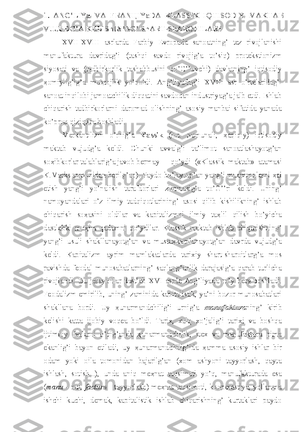 1.   ANG’LIYa   VA   FRAN Ц IYaDA   KLASSIK   IQTISODIY   MAKTAB
VUJUDG’A KELIShINING’ ShART-ShAROITLARI
XVII-XVIII   asrlarda   Farbiy   Evropada   sanoatning’   tez   rivojlanishi
manufaktura   davridag’i   (tashqi   savdo   rivojig’a   to’siq)   protekstionizm
siyosati   va   (tadbirkorlik   tashabbusini   bo’G’’uvchi)   davlatning’   iqtisodiy
ҳ omiylig’ig’a   mu ҳ tojlik   yo’qoldi.   Ang’liyadag’i   XVIII   asr   o’rtalaridag’i
sanoat inqilobi jamoatchilik diqqatini savdodan industriyag’a jalb etdi. Ishlab
chiqarish   tadbirkorlarni   daromad   olishning’   asosiy   manbai   sifatida   yanada
ko’proq qiziqtira boshladi. 
Merkantilizm   o’rnig’a   klassik   (lot.   namunali,   ҳ aqiqiy)   iqtisodiy
maktab   vujudg’a   keldi.   Chunki   avvalg’i   ta’limot   sanoatlashayotg’an
so ҳ ibkorlar talablarig’a javob bermay  qo’ydi   («Klassik   maktab»   atamasi
K.Marks tomonidan berilg’an). Paydo bo’layotg’an yang’i muammolarni  ҳ al
etish   yang’i   yo’nalish   tarafdorlari   zimmasig’a   to’G’’ri   keldi.   Uning’
namoyandalari   o’z   ilmiy   tadqiqotlarining’   asosi   qilib   kishilikning’   ishlab
chiqarish   so ҳ asini   oldilar   va   kapitalizmni   ilmiy   ta ҳ lil   qilish   bo’yicha
dastlabki   mu ҳ im   qadamni   qo’ydilar.   Klassik   maktab   ishlab   chiqarishning’
yang’i   usuli   shakllanayotg’an   va   musta ҳ kamlanayotg’an   davrda   vujudg’a
keldi.   Kapitalizm   ayrim   mamlakatlarda   tarixiy   shart-sharoitlarg’a   mos
ravishda   feodal   munosabatlarning’   saqlang’anlik   darajasig’a   qarab   turlicha
rivojlandi.   Bu   jarayonlar   dastlab   XVI   asrda   Ang’liyada   ro’y   bera   boshladi.
Feodalizm emirilib, uning’ zaminida kapitalistik, ya’ni bozor munosabatlari
shakllana   bordi.   Uy   ҳ unarmandchilig’i   urnig’a   manufaktura ning’   kirib
kelishi   katta   ijobiy   voqea   bo’ldi.   Tarix,   xalq   xo’jalig’i   tarixi   va   boshqa
ijtimoiy   fanlarni   o’qig’anda   ҳ unarmandchilik,   stex   va   manufaktura   nima
ekanlig’i   bayon   etiladi,   uy   ҳ unarmandchilig’ida   ҳ amma   asosiy   ishlar   bir
odam   yoki   oila   tomonidan   bajarilg’an   (xom   ashyoni   tayyorlash,   qayta
ishlash,   sotish...),   unda   aniq   me ҳ nat   taqsimoti   yo’q,   manufakturada   esa
( manu   - qul,   facture   - tayyorlash) me ҳ nat taqsimoti, kooperastiya, yollanma
ishchi   kuchi,   demak,   kapitalistik   ishlab   chiqarishning’   kurtaklari   paydo 