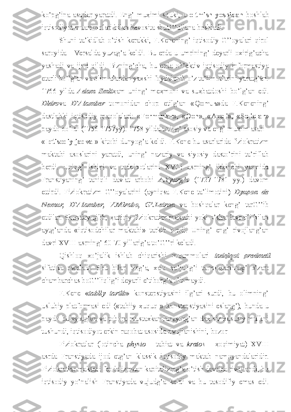 ko’pg’ina   asarlar   yaratdi.   Eng’   mu ҳ imi   shuki,   u   oltmish   yoshidan   boshlab
iqtisodiyot muammolari bilan bevosita shuG’’ullana boshladi.
Shuni   ta’kidlab   o’tish   kerakki,   F.Kenening’   iqtisodiy   G’’oyalari   qirol
saroyida  -   Versalda  yuzag’a  keldi.  Bu   erda   u  umrining’  deyarli  oxirig’acha
yashadi   va   ijod   qildi.   Bizning’cha,   bu   erda   ob’ektiv   iqtisodiy   informastiya
etarli bo’lg’an va olim ulardan yaxshi foydalanib o’z ta’limotlarini yaratg’an.
1766   yilda   Adam   Smit ҳ am   uning’   me ҳ moni   va   su ҳ batdoshi   bo’lg’an   edi.
Didro va   D`Alamber   tomonidan   chop   etilg’an   « Qomus »da   F.Kenening’
dastlabki   iqtisodiy   maqolalari:   « Fermerlar »,   « Don »,   « A ҳ oli »,   « Soliqlar »
paydo bo’ldi (1756-1757yy). 1758 yilda uning’ asosiy va eng’ mu ҳ im asari -
« Iqtisodiy jadval » kitobi dunyog’a keldi. F.Kene bu asarlarida fiziokratizm
maktabi   asoslarini   yaratdi,   uning’   nazariy   va   siyosiy   dasto’rini   ta’riflab
berdi.   Uning’   ishini   va   tadqiqotlarini   XVIII   asrning’   ikkinchi   yarmida
Franstiyaning’   taniqli   davlat   arbobi   A.Tyurg’o   (1727-1781   yy.)   davom
ettirdi.   Fiziokratizm   G’’oyalarini   (ayniqsa   F.Kene   ta’limotini )   Dyupon   de
Nemur,   D`Alamber,   V.Mirabo,   G’.Letron   va   boshqalar   keng’   tarG’’ib
etdilar. Shunday qilib,   ҳ aqiqiy fiziokratlar maktabi yoki o’sha davr tili bilan
aytg’anda   «iqtisodchilar   maktabi»   tarkib   topdi.   Uning’   eng’   rivojlang’an
davri XVIII asrning’ 60-70 yillarig’a to’G’’ri keladi.
Qishloq   xo’jalik   ishlab   chiqarishi   muammolari   tadqiqot   predmeti
sifatida   qaraladi.   Shu   bilan   birg’a,   xalq   xo’jalig’i   tarmoqlarining’   o’zaro
chambarchas boG’’liqlig’i deyarli e’tiborg’a olinmaydi .
F.Kene   « tabiiy   tartib »   konstepstiyasini   ilg’ari   surdi,   bu   olimning’
uslubiy   platformasi   edi   («tabiiy   ҳuquq   »   konstepstiyasini   eslang’),   bunda   u
paydo bulayotg’an va tobora mustaxkamlanayotg’an daxlsiz xususiy mulkni
tushundi, iqtisodiyot erkin raqobat asosida rivojlanishini, bozor
Fiziokratlar   (lotincha   physio   -   tabiat   va   kratos   -   ҳoqimiyat)   XVIII
asrda   Franstiyada   ijod   etg’an   klassik   iqtisodiy   maktab   namoyandalaridir.
Fiziokratlar maktabi feodalizmdan kapitalizmg’a o’tish davrida rivojlandi, bu
iqtisodiy   yo’nalish   Franstiyada   vujudg’a   keldi   va   bu   tasodifiy   emas   edi. 