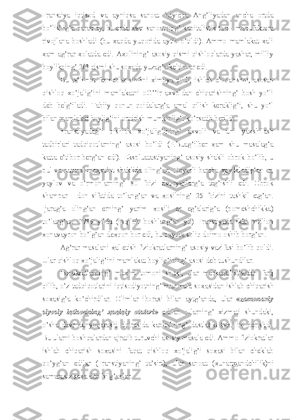 Franstiya   iqtisod   va   ayniqsa   sanoat   buyicha   Ang’liyadan   ancha   ortda
bo’lishig’a qaramay, bu erda ҳam sanoatning’ kapitalistik turi - manufaktura
rivojlana   boshladi   (bu   ҳaqda   yuqorida   aytib   o’tildi).   Ammo   mamlakat   ҳali
ҳam  ag’rar  ҳolatda  edi. Aҳolining’  asosiy qismi qishloqlarda yashar,  milliy
boylikning’ 2/3 qismi shu soҳada yuzag’a keltirilar edi. 
Bu   ta’limot   fermerlar   sinfini   ҳimoya   qildi,   ishlab   chiqarishni,   asosan
qishloq   xo’jalig’ini   mamlakatni   oG’’ir   axvoldan   chiqarishning’   bosh   yo’li
deb   belg’iladi.   Tabiiy   qonun-qoidalarg’a   amal   qilish   keraklig’i,   shu   yo’l
bilan mamlakat boylig’ini orttirish mumkinlig’i ko’rsatib berildi.
Franstiyadag’i   qishlok   xo’jalig’ining’   axvoli   va   uni   yaxshilash
tadbirlari   tadqiqotlarning’   asosi   bo’ldi   (P.Buag’ilber   ҳam   shu   masalag’a
katta   e’tibor  berg’an   edi).   Ekspluatastiyaning’   asosiy  shakli   obrok  bo’lib,  u
pul va natural ma ҳ sulot shaklida oling’an. Deyarli barcha   ҳ aydaladig’an er,
yaylov   va   o’rmonlarning’   80   foizi   dvoryanlarg’a   teg’ishli   edi.   Obrok
shampar   -   don   sifatida   to’lang’an   va   ҳ osilning’   25   foizini   tashkil   etg’an.
Ijarag’a   oling’an   erning’   yarim   ҳ osili   er   eg’alarig’a   (pomeshchikka)
to’lang’an.   1789   yilda   (inqilob   boshlang’an   yil)   Franstiyada   ikki   million
xonavayron bo’lg’an de ҳ qon bor edi, bu paytda soliq doimo oshib borg’an.
Ag’rar masalani  ҳ al etish fiziokratlarning’ asosiy vazifasi bo’lib qoldi.
Ular qishloq xo’jalig’ini mamlakat boylig’ining’ asosi deb tushundilar.
Fiziokratlarning’   mu ҳ im   tomoni   shuki,   ular   merkantilistlardan   farq
qilib, o’z tadqiqotlarini iqtisodiyotning’ muomala so ҳ asidan ishlab chiqarish
so ҳ asig’a   ko’chirdilar.   Olimlar   iborasi   bilan   aytg’anda,   ular   « zamonaviy
siyosiy   iqtisodning’   ҳ aqiqiy   otalari »   edilar.   Ularning’   xizmati   shundaki,
o’sha   davr   dunyoqarashi   doirasida   kapitalning’   dastlabki   ta ҳ lilini   berishdi.
Bu ularni boshqalardan ajratib turuvchi asosiy masala edi. Ammo fiziokratlar
ishlab   chiqarish   so ҳ asini   faqat   qishloq   xo’jalig’i   so ҳ asi   bilan   cheklab
qo’yg’an   edilar   (Franstiyaning’   ta’siri),   ular   sanoat   ( ҳ unarmandchilik)ni
samarasiz so ҳ a deb bilg’anlar. 