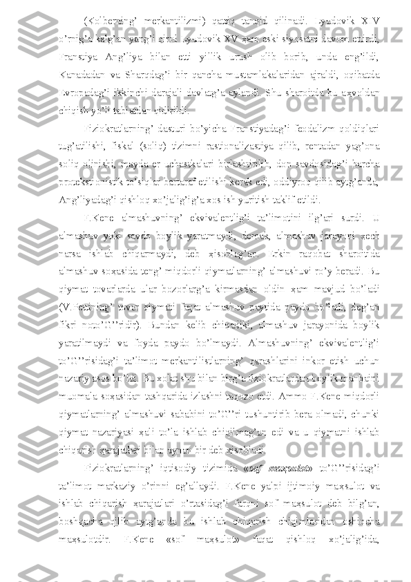 (Kolberning’   merkantilizmi)   qattiq   tanqid   qilinadi.   Lyudovik   XIV
o’rnig’a kelg’an yang’i qirol Lyudovik XV  ҳ am eski siyosatni davom ettirdi,
Franstiya   Ang’liya   bilan   etti   yillik   urush   olib   borib,   unda   eng’ildi,
Kanadadan   va   Sharqdag’i   bir   qancha   mustamlakalaridan   ajraldi,   oqibatda
Evropadag’i   ikkinchi   darajali   davlatg’a   aylandi.   Shu   sharoitda   bu   a ҳ voldan
chiqish yo’li tabiatdan qidirildi.
Fiziokratlarning’   dasturi   bo’yicha   Franstiyadag’i   feodalizm   qoldiqlari
tug’atilishi,   fiskal   (soliq)   tizimni   rastionalizastiya   qilib,   rentadan   yag’ona
soliq   olinishi,   mayda   er   uchastkalari   birlashtirilib,   don   savdosidag’i   barcha
protekstionistik to’siqlar bartaraf etilishi kerak edi, oddiyroq qilib aytg’anda,
Ang’liyadag’i qishloq xo’jalig’ig’a xos ish yuritish taklif etildi. 
F.Kene   almashuvning’   ekvivalentlig’i   ta’limotini   ilg’ari   surdi.   U
almashuv   yoki   savdo   boylik   yaratmaydi,   demak,   almashuv   jarayoni   ҳ ech
narsa   ishlab   chiqarmaydi,   deb   ҳ isoblag’an.   Erkin   raqobat   sharoitida
almashuv so ҳ asida teng’ miqdorli qiymatlarning’ almashuvi ro’y beradi. Bu
qiymat   tovarlarda   ular   bozorlarg’a   kirmasdan   oldin   ҳ am   mavjud   bo’ladi
(V.Pettining’   tovar   qiymati   faqat   almashuv   paytida   paydo   bo’ladi,   deg’an
fikri   noto’G’’ridir).   Bundan   kelib   chiqadiki,   almashuv   jarayonida   boylik
yaratilmaydi   va   foyda   paydo   bo’lmaydi.   Almashuvning’   ekvivalentlig’i
to’G’’risidag’i   ta’limot   merkantilistlarning’   qarashlarini   inkor   etish   uchun
nazariy asos bo’ldi. Bu xolat shu bilan birg’a fiziokratlardan boylik manbaini
muomala so ҳ asidan tashqarida izlashni taqozo etdi. Ammo F.Kene miqdorli
qiymatlarning’   almashuvi   sababini   to’G’’ri   tushuntirib   bera   olmadi,   chunki
qiymat   nazariyasi   ҳ ali   to’la   ishlab   chiqilmag’an   edi   va   u   qiymatni   ishlab
chiqarish  ҳ arajatlari bilan aynan bir deb  ҳ isobladi.
Fiziokratlarning’   iqtisodiy   tizimida   « sof   ma ҳ sulot »   to’G’’risidag’i
ta’limot   markaziy   o’rinni   eg’allaydi.   F.Kene   yalpi   ijtimoiy   ma ҳ sulot   va
ishlab   chiqarish   ҳ arajatlari   o’rtasidag’i   farqni   sof   ma ҳ sulot   deb   bilg’an,
boshqacha   qilib   aytg’anda   bu   ishlab   chiqarish   chiqimlaridan   oshiqcha
ma ҳ sulotdir.   F.Kene   «sof   ma ҳ sulot»   faqat   qishloq   xo’jalig’ida, 