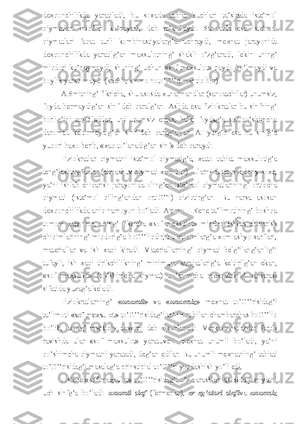de ҳ qonchilikda   yaratiladi,   bu   so ҳ ada   tabiat   kuchlari   ta’sirida   iste’mol
qiymatlari   miqdori   ko’payadi,   deb   ta’kidlaydi.   Sanoatda   esa   iste’mol
qiymatlari   faqat   turli   kombinastiyalarg’a   uchraydi,   me ҳ nat   jarayonida
de ҳ qonchilikda   yaratilg’an   ma ҳ sulotning’   shakli   o’zg’aradi,   lekin   uning’
miqdori   ko’paymaydi,   shuning’   uchun   «sof   maxsulot»   paydo   bo’lmaydi   va
boylik yaratilmaydi (kuchli, ammo noto’G’’ri mantiq bor).
A.Smitning’ fikricha, shu asosda  ҳ unarmandlar (sanoatchilar) unumsiz,
foyda   bermaydig’an   sinf   deb   qaralg’an.   Aslida   esa   fiziokratlar   bu   sinfning’
borlig’ini   tan   oladilar,   uni   unumsiz   emas,   balki   foydag’a   sof   qo’shimcha
daromad   keltirmaydig’an   sinf   deb   qarag’anlar.   A.Tyurg’o   esa   bu   sinfg’a
yuqori ba ҳ o berib, « ҳ aq to’lanadig’an sinf» deb qaraydi.
Fiziokratlar   qiymatni   iste’mol   qiymatig’a,   xatto   tabiat   ma ҳ sulotig’a
teng’lashtirg’anlar (almashuv qiymati   ҳ am bor). Ularni faqat miqdoriy so ҳ a,
ya’ni   ishlab   chiqarish   jarayonida   oling’an   iste’mol   qiymatlarining’   ortiqcha
qiymati   (iste’mol   qiling’andan   ortiG’’i)   qiziqtirg’an.   Bu   narsa   asosan
de ҳ qonchilikda aniq namoyon bo’ladi. Ammo F.Kene ta’limotining’ boshqa
tomoni   ҳ am   bor,   uning’   fikricha   «sof   ma ҳ sulot»   miqdori   ishlab   chiqarish
chiqimlarining’ miqdorig’a boG’’liqdir, bu chiqimlarg’a xom ashyo sarflari,
materiallar   va   ish   ҳ aqi   kiradi.   Materiallarning’   qiymati   belg’ilang’anlig’i
tufayli,   ish   ҳ aqi   tirikchilikning’   minimum   ҳ arajatlarig’a   keltirilg’an   ekan,
«sof   ma ҳ sulot»   (qo’shimcha   qiymat)   qo’shimcha   me ҳ natning’   samarasi
sifatida yuzag’a keladi. 
Fiziokratlarning’   « unumli »   va   « unumsiz »   me ҳ nat   to’G’’risidag’i
ta’limoti  «sof ma ҳ sulot»  to’G’’risidag’i ta’limot bilan chambarchas boG’’liq
bo’lib,   uning’   mantiqiy   davomi   deb   ҳ isoblanadi.   Merkantilistlardan   farqli
ravishda   ular   «sof   ma ҳ sulot»   yaratuvchi   me ҳ nat   unumli   bo’ladi,   ya’ni
qo’shimcha qiymatni yaratadi, deg’an edilar. Bu unumli me ҳ natning’ tabiati
to’G’’risidag’i masalag’a prinstipial to’G’’ri yondashish yo’li edi. 
F.Kene «sof ma ҳ sulot» to’G’’risidag’i o’z qarashlari asosida jamiyatni
uch   sinfg’a   bo’ladi:   unumli   sinf   (fermerlar),   er   eg’alari   sinfi va   unumsiz 
